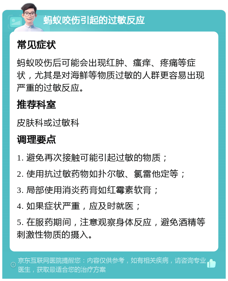 蚂蚁咬伤引起的过敏反应 常见症状 蚂蚁咬伤后可能会出现红肿、瘙痒、疼痛等症状，尤其是对海鲜等物质过敏的人群更容易出现严重的过敏反应。 推荐科室 皮肤科或过敏科 调理要点 1. 避免再次接触可能引起过敏的物质； 2. 使用抗过敏药物如扑尔敏、氯雷他定等； 3. 局部使用消炎药膏如红霉素软膏； 4. 如果症状严重，应及时就医； 5. 在服药期间，注意观察身体反应，避免酒精等刺激性物质的摄入。