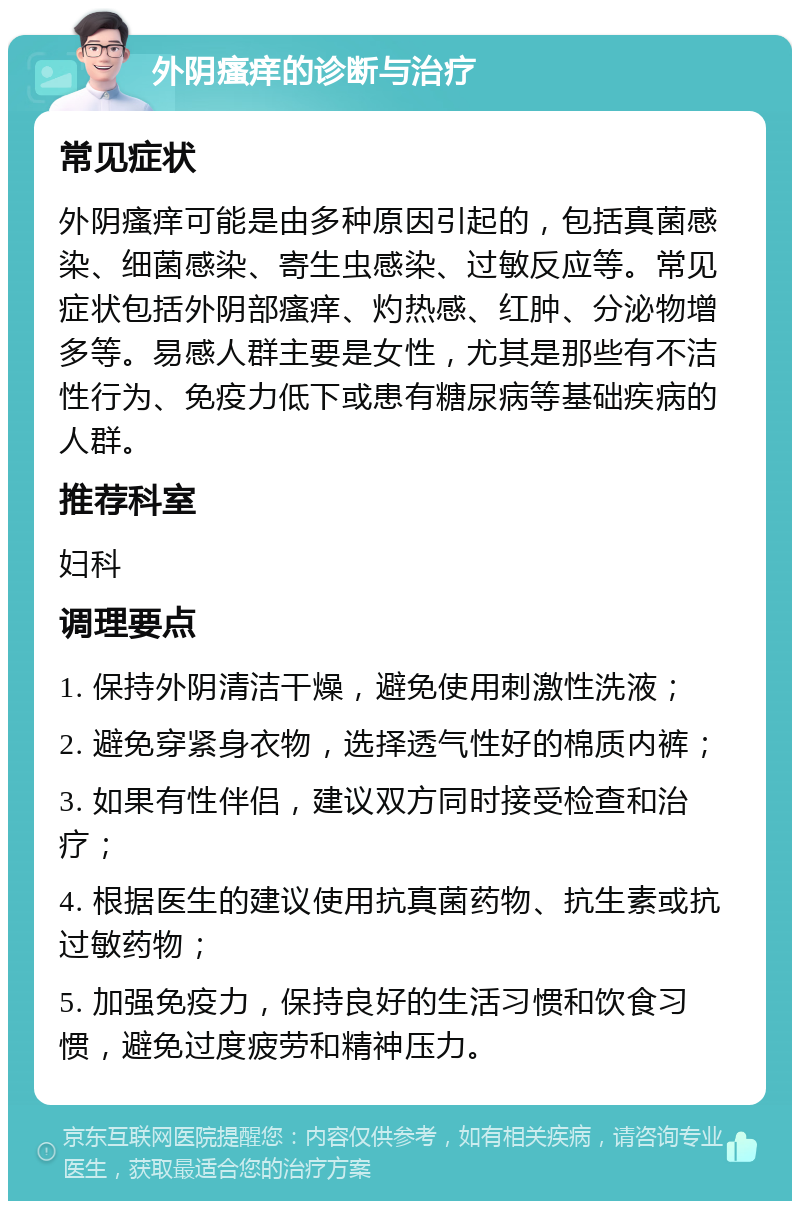 外阴瘙痒的诊断与治疗 常见症状 外阴瘙痒可能是由多种原因引起的，包括真菌感染、细菌感染、寄生虫感染、过敏反应等。常见症状包括外阴部瘙痒、灼热感、红肿、分泌物增多等。易感人群主要是女性，尤其是那些有不洁性行为、免疫力低下或患有糖尿病等基础疾病的人群。 推荐科室 妇科 调理要点 1. 保持外阴清洁干燥，避免使用刺激性洗液； 2. 避免穿紧身衣物，选择透气性好的棉质内裤； 3. 如果有性伴侣，建议双方同时接受检查和治疗； 4. 根据医生的建议使用抗真菌药物、抗生素或抗过敏药物； 5. 加强免疫力，保持良好的生活习惯和饮食习惯，避免过度疲劳和精神压力。