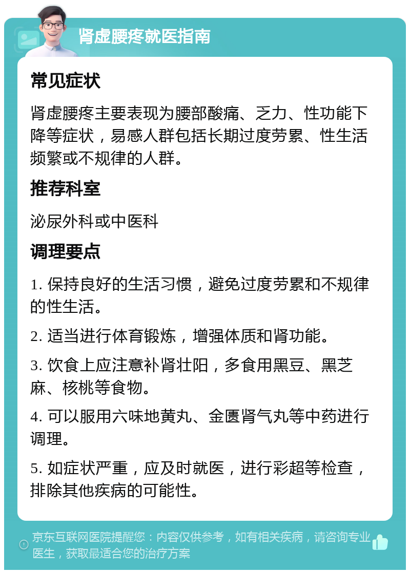 肾虚腰疼就医指南 常见症状 肾虚腰疼主要表现为腰部酸痛、乏力、性功能下降等症状，易感人群包括长期过度劳累、性生活频繁或不规律的人群。 推荐科室 泌尿外科或中医科 调理要点 1. 保持良好的生活习惯，避免过度劳累和不规律的性生活。 2. 适当进行体育锻炼，增强体质和肾功能。 3. 饮食上应注意补肾壮阳，多食用黑豆、黑芝麻、核桃等食物。 4. 可以服用六味地黄丸、金匮肾气丸等中药进行调理。 5. 如症状严重，应及时就医，进行彩超等检查，排除其他疾病的可能性。