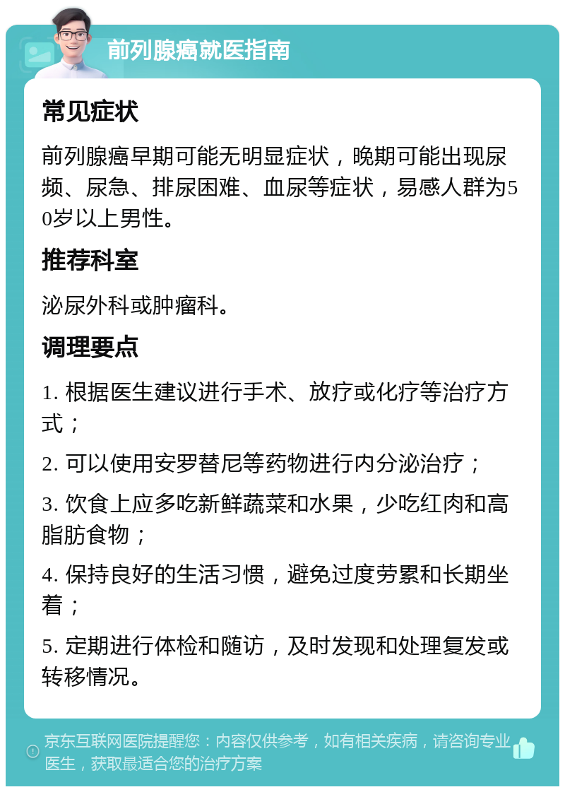 前列腺癌就医指南 常见症状 前列腺癌早期可能无明显症状，晚期可能出现尿频、尿急、排尿困难、血尿等症状，易感人群为50岁以上男性。 推荐科室 泌尿外科或肿瘤科。 调理要点 1. 根据医生建议进行手术、放疗或化疗等治疗方式； 2. 可以使用安罗替尼等药物进行内分泌治疗； 3. 饮食上应多吃新鲜蔬菜和水果，少吃红肉和高脂肪食物； 4. 保持良好的生活习惯，避免过度劳累和长期坐着； 5. 定期进行体检和随访，及时发现和处理复发或转移情况。