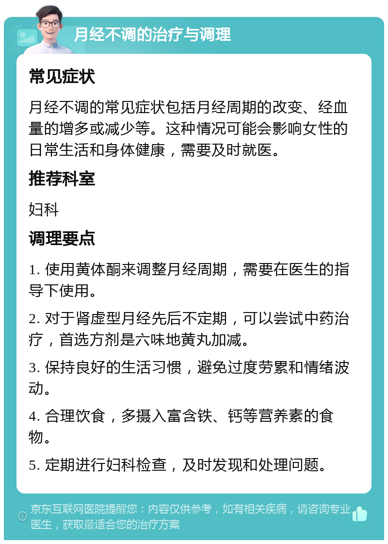 月经不调的治疗与调理 常见症状 月经不调的常见症状包括月经周期的改变、经血量的增多或减少等。这种情况可能会影响女性的日常生活和身体健康，需要及时就医。 推荐科室 妇科 调理要点 1. 使用黄体酮来调整月经周期，需要在医生的指导下使用。 2. 对于肾虚型月经先后不定期，可以尝试中药治疗，首选方剂是六味地黄丸加减。 3. 保持良好的生活习惯，避免过度劳累和情绪波动。 4. 合理饮食，多摄入富含铁、钙等营养素的食物。 5. 定期进行妇科检查，及时发现和处理问题。