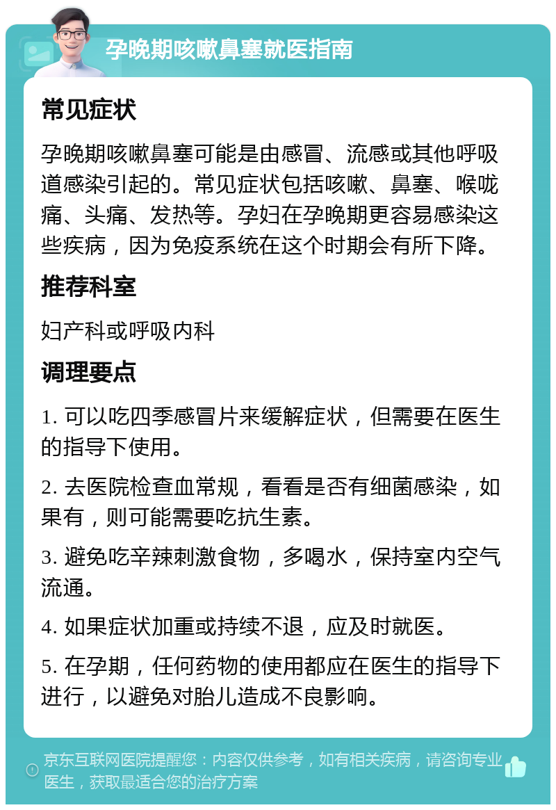 孕晚期咳嗽鼻塞就医指南 常见症状 孕晚期咳嗽鼻塞可能是由感冒、流感或其他呼吸道感染引起的。常见症状包括咳嗽、鼻塞、喉咙痛、头痛、发热等。孕妇在孕晚期更容易感染这些疾病，因为免疫系统在这个时期会有所下降。 推荐科室 妇产科或呼吸内科 调理要点 1. 可以吃四季感冒片来缓解症状，但需要在医生的指导下使用。 2. 去医院检查血常规，看看是否有细菌感染，如果有，则可能需要吃抗生素。 3. 避免吃辛辣刺激食物，多喝水，保持室内空气流通。 4. 如果症状加重或持续不退，应及时就医。 5. 在孕期，任何药物的使用都应在医生的指导下进行，以避免对胎儿造成不良影响。