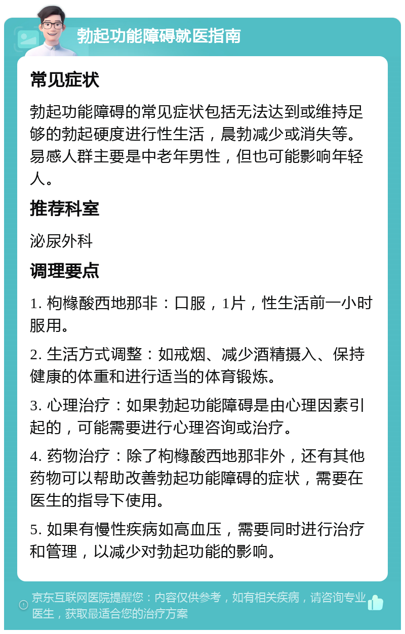 勃起功能障碍就医指南 常见症状 勃起功能障碍的常见症状包括无法达到或维持足够的勃起硬度进行性生活，晨勃减少或消失等。易感人群主要是中老年男性，但也可能影响年轻人。 推荐科室 泌尿外科 调理要点 1. 枸橼酸西地那非：口服，1片，性生活前一小时服用。 2. 生活方式调整：如戒烟、减少酒精摄入、保持健康的体重和进行适当的体育锻炼。 3. 心理治疗：如果勃起功能障碍是由心理因素引起的，可能需要进行心理咨询或治疗。 4. 药物治疗：除了枸橼酸西地那非外，还有其他药物可以帮助改善勃起功能障碍的症状，需要在医生的指导下使用。 5. 如果有慢性疾病如高血压，需要同时进行治疗和管理，以减少对勃起功能的影响。