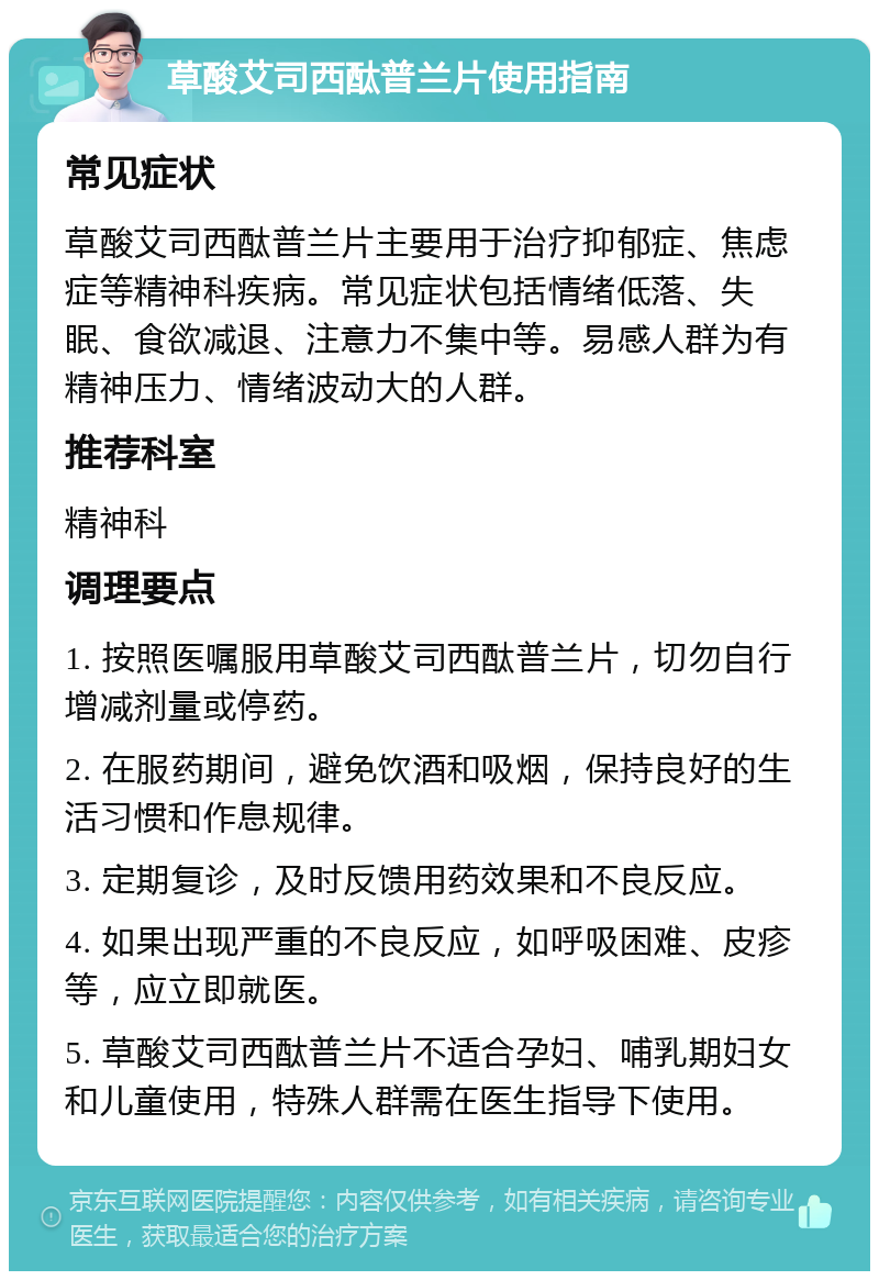 草酸艾司西酞普兰片使用指南 常见症状 草酸艾司西酞普兰片主要用于治疗抑郁症、焦虑症等精神科疾病。常见症状包括情绪低落、失眠、食欲减退、注意力不集中等。易感人群为有精神压力、情绪波动大的人群。 推荐科室 精神科 调理要点 1. 按照医嘱服用草酸艾司西酞普兰片，切勿自行增减剂量或停药。 2. 在服药期间，避免饮酒和吸烟，保持良好的生活习惯和作息规律。 3. 定期复诊，及时反馈用药效果和不良反应。 4. 如果出现严重的不良反应，如呼吸困难、皮疹等，应立即就医。 5. 草酸艾司西酞普兰片不适合孕妇、哺乳期妇女和儿童使用，特殊人群需在医生指导下使用。