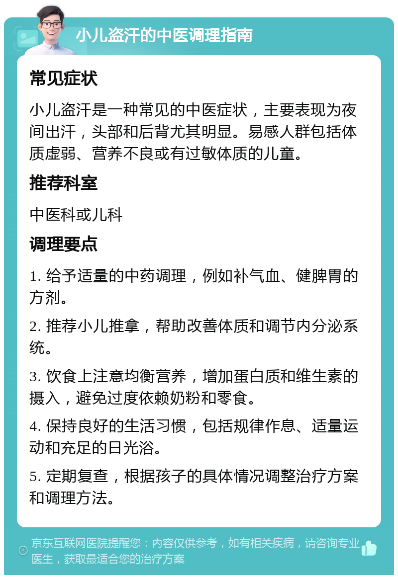 小儿盗汗的中医调理指南 常见症状 小儿盗汗是一种常见的中医症状，主要表现为夜间出汗，头部和后背尤其明显。易感人群包括体质虚弱、营养不良或有过敏体质的儿童。 推荐科室 中医科或儿科 调理要点 1. 给予适量的中药调理，例如补气血、健脾胃的方剂。 2. 推荐小儿推拿，帮助改善体质和调节内分泌系统。 3. 饮食上注意均衡营养，增加蛋白质和维生素的摄入，避免过度依赖奶粉和零食。 4. 保持良好的生活习惯，包括规律作息、适量运动和充足的日光浴。 5. 定期复查，根据孩子的具体情况调整治疗方案和调理方法。