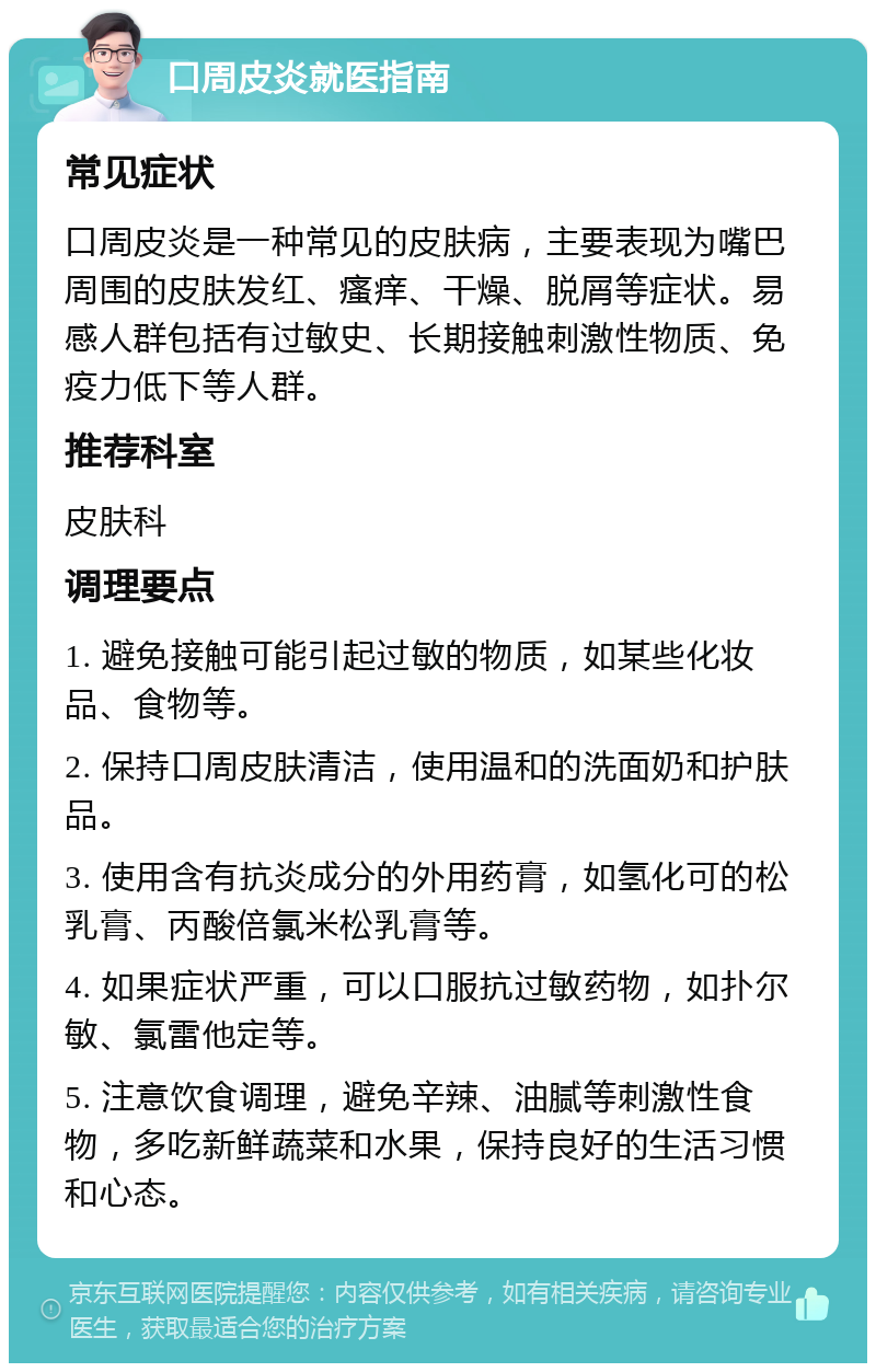 口周皮炎就医指南 常见症状 口周皮炎是一种常见的皮肤病，主要表现为嘴巴周围的皮肤发红、瘙痒、干燥、脱屑等症状。易感人群包括有过敏史、长期接触刺激性物质、免疫力低下等人群。 推荐科室 皮肤科 调理要点 1. 避免接触可能引起过敏的物质，如某些化妆品、食物等。 2. 保持口周皮肤清洁，使用温和的洗面奶和护肤品。 3. 使用含有抗炎成分的外用药膏，如氢化可的松乳膏、丙酸倍氯米松乳膏等。 4. 如果症状严重，可以口服抗过敏药物，如扑尔敏、氯雷他定等。 5. 注意饮食调理，避免辛辣、油腻等刺激性食物，多吃新鲜蔬菜和水果，保持良好的生活习惯和心态。