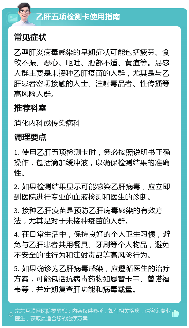 乙肝五项检测卡使用指南 常见症状 乙型肝炎病毒感染的早期症状可能包括疲劳、食欲不振、恶心、呕吐、腹部不适、黄疸等。易感人群主要是未接种乙肝疫苗的人群，尤其是与乙肝患者密切接触的人士、注射毒品者、性传播等高风险人群。 推荐科室 消化内科或传染病科 调理要点 1. 使用乙肝五项检测卡时，务必按照说明书正确操作，包括滴加缓冲液，以确保检测结果的准确性。 2. 如果检测结果显示可能感染乙肝病毒，应立即到医院进行专业的血液检测和医生的诊断。 3. 接种乙肝疫苗是预防乙肝病毒感染的有效方法，尤其是对于未接种疫苗的人群。 4. 在日常生活中，保持良好的个人卫生习惯，避免与乙肝患者共用餐具、牙刷等个人物品，避免不安全的性行为和注射毒品等高风险行为。 5. 如果确诊为乙肝病毒感染，应遵循医生的治疗方案，可能包括抗病毒药物如恩替卡韦、替诺福韦等，并定期复查肝功能和病毒载量。