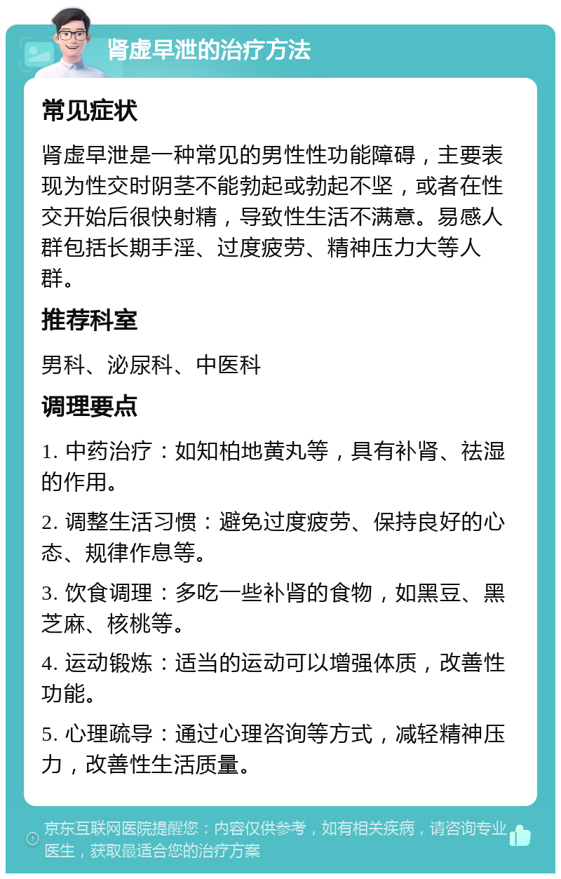 肾虚早泄的治疗方法 常见症状 肾虚早泄是一种常见的男性性功能障碍，主要表现为性交时阴茎不能勃起或勃起不坚，或者在性交开始后很快射精，导致性生活不满意。易感人群包括长期手淫、过度疲劳、精神压力大等人群。 推荐科室 男科、泌尿科、中医科 调理要点 1. 中药治疗：如知柏地黄丸等，具有补肾、祛湿的作用。 2. 调整生活习惯：避免过度疲劳、保持良好的心态、规律作息等。 3. 饮食调理：多吃一些补肾的食物，如黑豆、黑芝麻、核桃等。 4. 运动锻炼：适当的运动可以增强体质，改善性功能。 5. 心理疏导：通过心理咨询等方式，减轻精神压力，改善性生活质量。