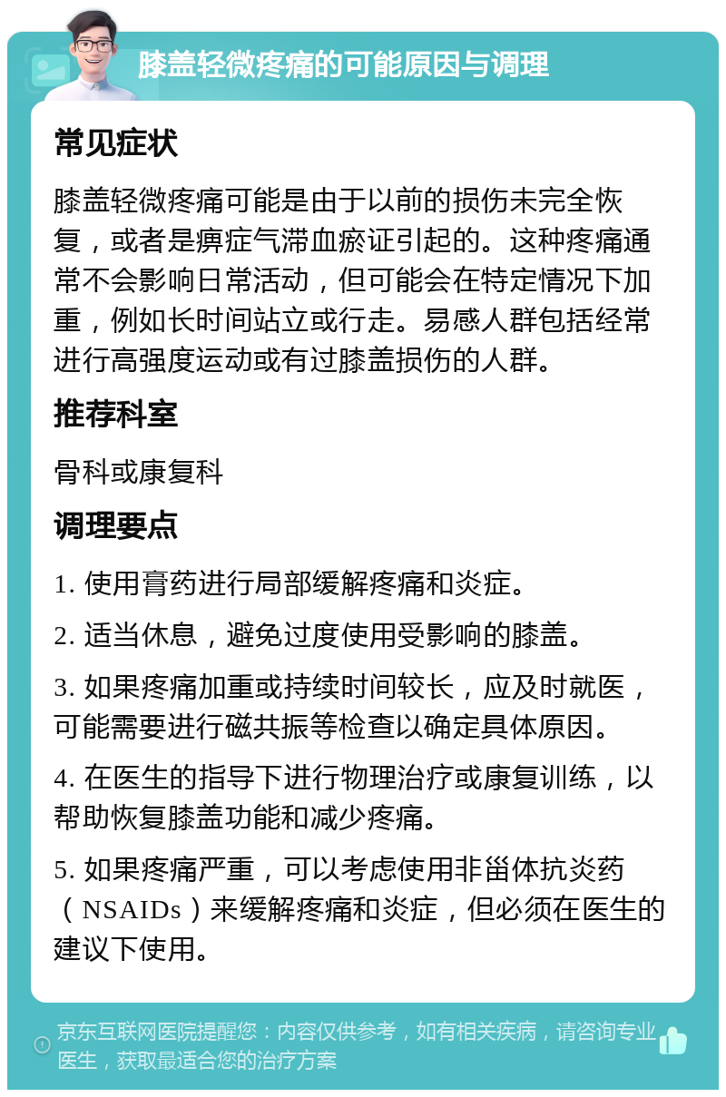 膝盖轻微疼痛的可能原因与调理 常见症状 膝盖轻微疼痛可能是由于以前的损伤未完全恢复，或者是痹症气滞血瘀证引起的。这种疼痛通常不会影响日常活动，但可能会在特定情况下加重，例如长时间站立或行走。易感人群包括经常进行高强度运动或有过膝盖损伤的人群。 推荐科室 骨科或康复科 调理要点 1. 使用膏药进行局部缓解疼痛和炎症。 2. 适当休息，避免过度使用受影响的膝盖。 3. 如果疼痛加重或持续时间较长，应及时就医，可能需要进行磁共振等检查以确定具体原因。 4. 在医生的指导下进行物理治疗或康复训练，以帮助恢复膝盖功能和减少疼痛。 5. 如果疼痛严重，可以考虑使用非甾体抗炎药（NSAIDs）来缓解疼痛和炎症，但必须在医生的建议下使用。