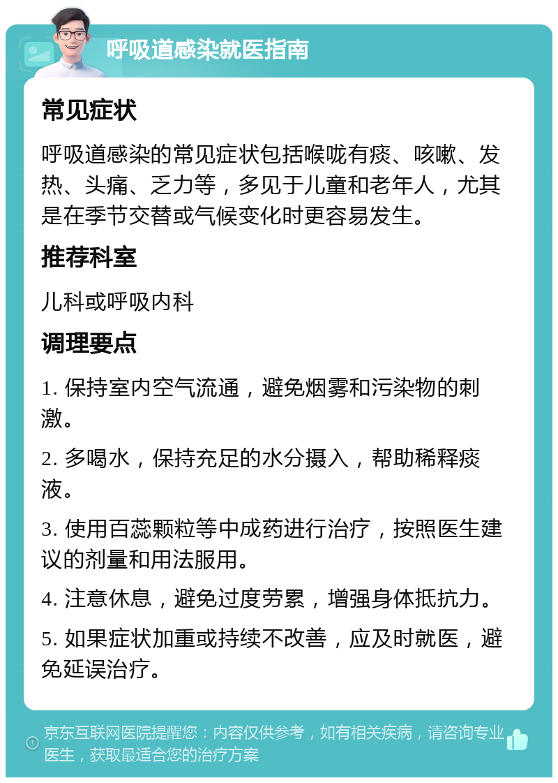 呼吸道感染就医指南 常见症状 呼吸道感染的常见症状包括喉咙有痰、咳嗽、发热、头痛、乏力等，多见于儿童和老年人，尤其是在季节交替或气候变化时更容易发生。 推荐科室 儿科或呼吸内科 调理要点 1. 保持室内空气流通，避免烟雾和污染物的刺激。 2. 多喝水，保持充足的水分摄入，帮助稀释痰液。 3. 使用百蕊颗粒等中成药进行治疗，按照医生建议的剂量和用法服用。 4. 注意休息，避免过度劳累，增强身体抵抗力。 5. 如果症状加重或持续不改善，应及时就医，避免延误治疗。