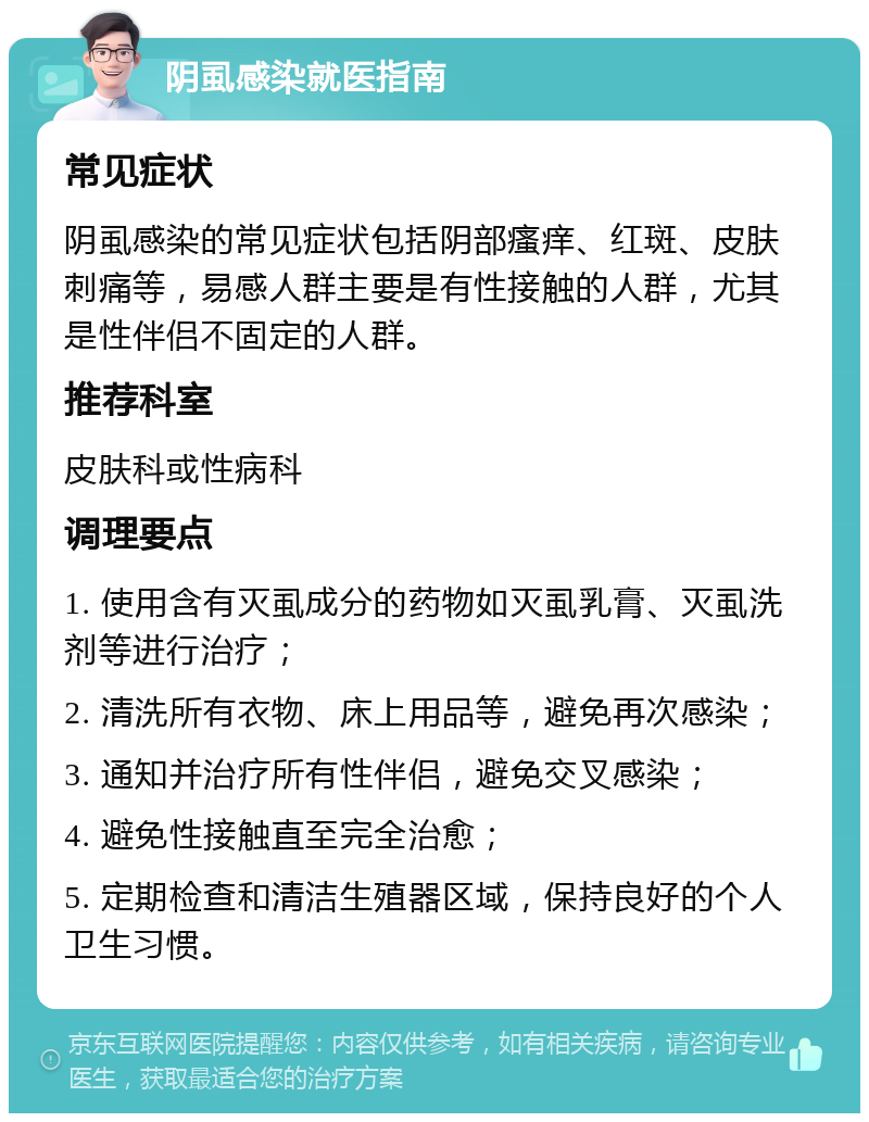 阴虱感染就医指南 常见症状 阴虱感染的常见症状包括阴部瘙痒、红斑、皮肤刺痛等，易感人群主要是有性接触的人群，尤其是性伴侣不固定的人群。 推荐科室 皮肤科或性病科 调理要点 1. 使用含有灭虱成分的药物如灭虱乳膏、灭虱洗剂等进行治疗； 2. 清洗所有衣物、床上用品等，避免再次感染； 3. 通知并治疗所有性伴侣，避免交叉感染； 4. 避免性接触直至完全治愈； 5. 定期检查和清洁生殖器区域，保持良好的个人卫生习惯。