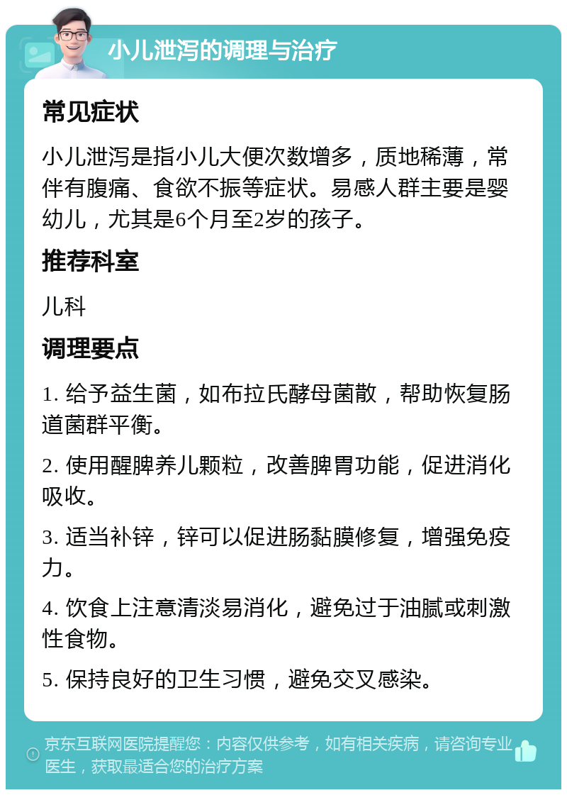 小儿泄泻的调理与治疗 常见症状 小儿泄泻是指小儿大便次数增多，质地稀薄，常伴有腹痛、食欲不振等症状。易感人群主要是婴幼儿，尤其是6个月至2岁的孩子。 推荐科室 儿科 调理要点 1. 给予益生菌，如布拉氏酵母菌散，帮助恢复肠道菌群平衡。 2. 使用醒脾养儿颗粒，改善脾胃功能，促进消化吸收。 3. 适当补锌，锌可以促进肠黏膜修复，增强免疫力。 4. 饮食上注意清淡易消化，避免过于油腻或刺激性食物。 5. 保持良好的卫生习惯，避免交叉感染。