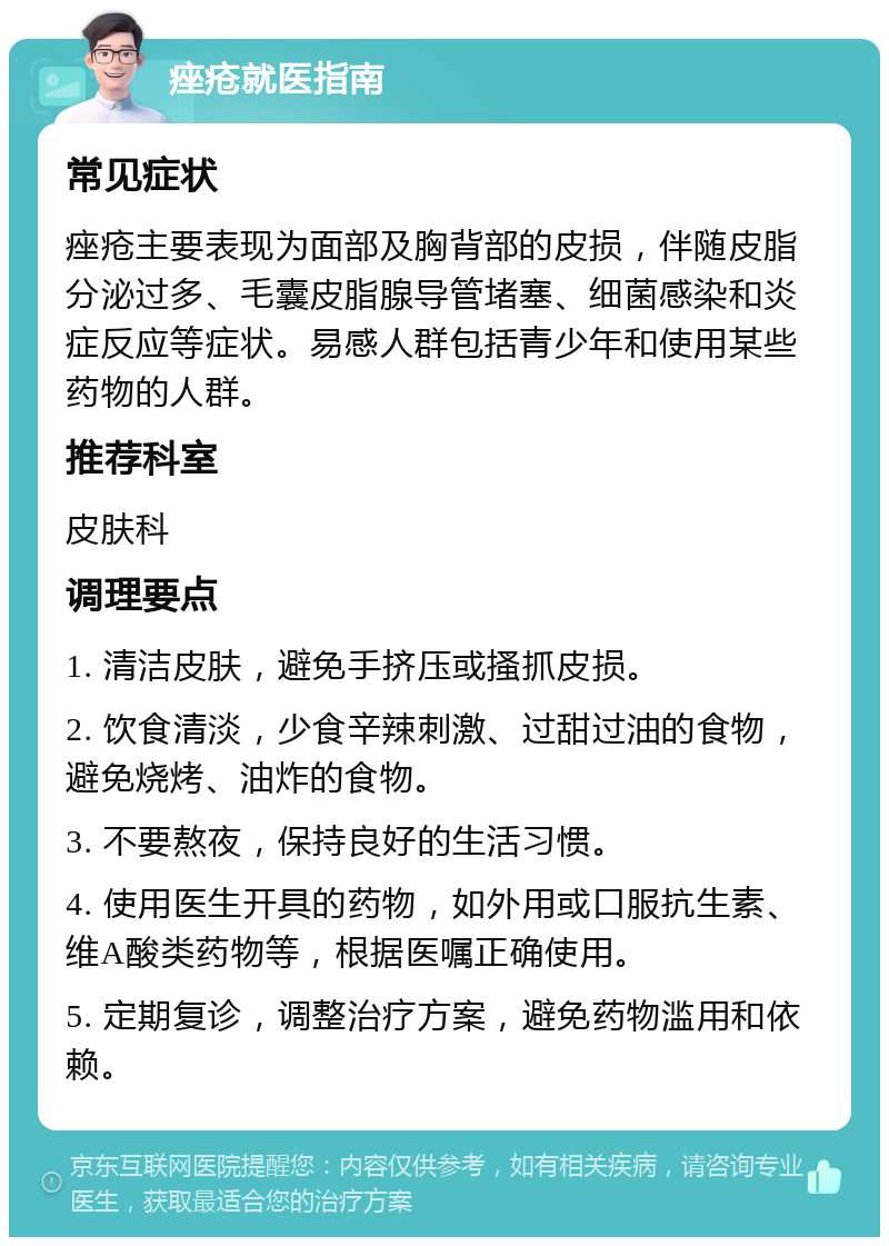 痤疮就医指南 常见症状 痤疮主要表现为面部及胸背部的皮损，伴随皮脂分泌过多、毛囊皮脂腺导管堵塞、细菌感染和炎症反应等症状。易感人群包括青少年和使用某些药物的人群。 推荐科室 皮肤科 调理要点 1. 清洁皮肤，避免手挤压或搔抓皮损。 2. 饮食清淡，少食辛辣刺激、过甜过油的食物，避免烧烤、油炸的食物。 3. 不要熬夜，保持良好的生活习惯。 4. 使用医生开具的药物，如外用或口服抗生素、维A酸类药物等，根据医嘱正确使用。 5. 定期复诊，调整治疗方案，避免药物滥用和依赖。