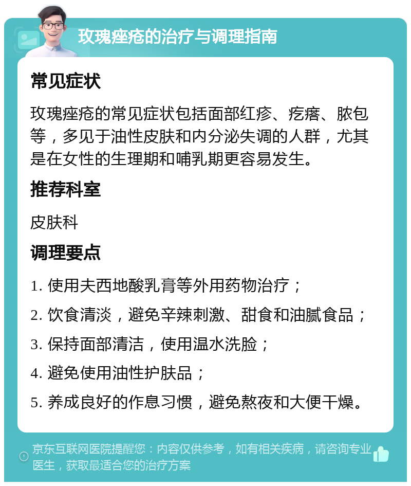 玫瑰痤疮的治疗与调理指南 常见症状 玫瑰痤疮的常见症状包括面部红疹、疙瘩、脓包等，多见于油性皮肤和内分泌失调的人群，尤其是在女性的生理期和哺乳期更容易发生。 推荐科室 皮肤科 调理要点 1. 使用夫西地酸乳膏等外用药物治疗； 2. 饮食清淡，避免辛辣刺激、甜食和油腻食品； 3. 保持面部清洁，使用温水洗脸； 4. 避免使用油性护肤品； 5. 养成良好的作息习惯，避免熬夜和大便干燥。