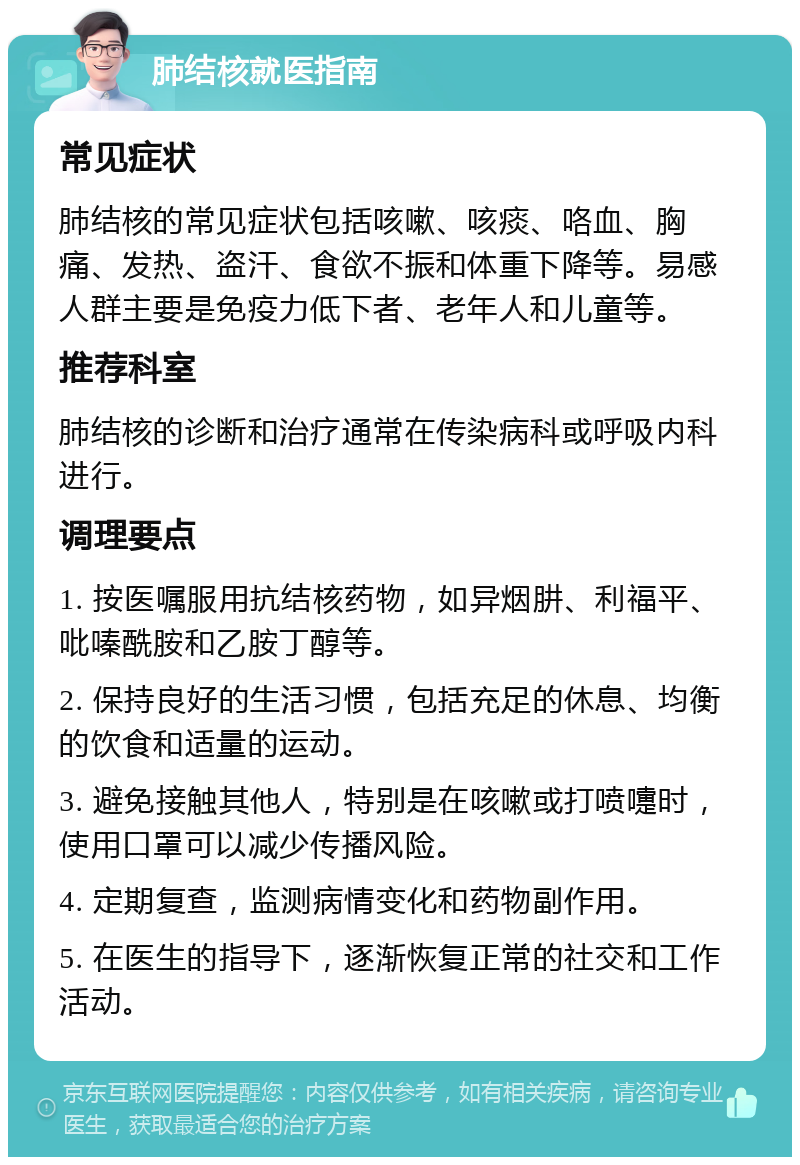 肺结核就医指南 常见症状 肺结核的常见症状包括咳嗽、咳痰、咯血、胸痛、发热、盗汗、食欲不振和体重下降等。易感人群主要是免疫力低下者、老年人和儿童等。 推荐科室 肺结核的诊断和治疗通常在传染病科或呼吸内科进行。 调理要点 1. 按医嘱服用抗结核药物，如异烟肼、利福平、吡嗪酰胺和乙胺丁醇等。 2. 保持良好的生活习惯，包括充足的休息、均衡的饮食和适量的运动。 3. 避免接触其他人，特别是在咳嗽或打喷嚏时，使用口罩可以减少传播风险。 4. 定期复查，监测病情变化和药物副作用。 5. 在医生的指导下，逐渐恢复正常的社交和工作活动。