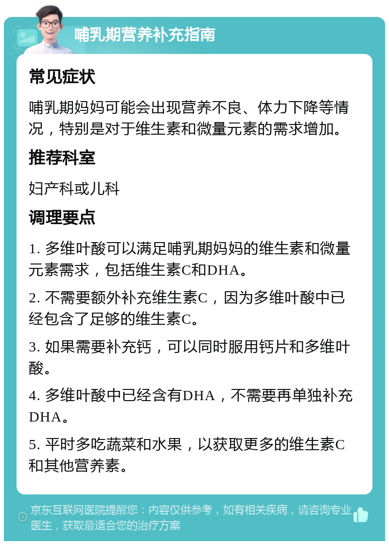 哺乳期营养补充指南 常见症状 哺乳期妈妈可能会出现营养不良、体力下降等情况，特别是对于维生素和微量元素的需求增加。 推荐科室 妇产科或儿科 调理要点 1. 多维叶酸可以满足哺乳期妈妈的维生素和微量元素需求，包括维生素C和DHA。 2. 不需要额外补充维生素C，因为多维叶酸中已经包含了足够的维生素C。 3. 如果需要补充钙，可以同时服用钙片和多维叶酸。 4. 多维叶酸中已经含有DHA，不需要再单独补充DHA。 5. 平时多吃蔬菜和水果，以获取更多的维生素C和其他营养素。