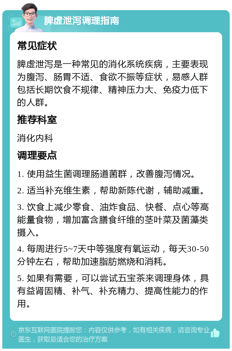 脾虚泄泻调理指南 常见症状 脾虚泄泻是一种常见的消化系统疾病，主要表现为腹泻、肠胃不适、食欲不振等症状，易感人群包括长期饮食不规律、精神压力大、免疫力低下的人群。 推荐科室 消化内科 调理要点 1. 使用益生菌调理肠道菌群，改善腹泻情况。 2. 适当补充维生素，帮助新陈代谢，辅助减重。 3. 饮食上减少零食、油炸食品、快餐、点心等高能量食物，增加富含膳食纤维的茎叶菜及菌藻类摄入。 4. 每周进行5~7天中等强度有氧运动，每天30-50分钟左右，帮助加速脂肪燃烧和消耗。 5. 如果有需要，可以尝试五宝茶来调理身体，具有益肾固精、补气、补充精力、提高性能力的作用。