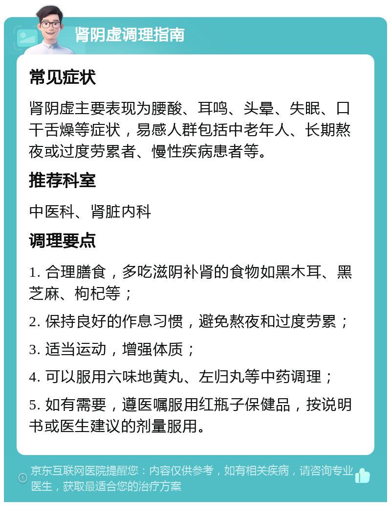 肾阴虚调理指南 常见症状 肾阴虚主要表现为腰酸、耳鸣、头晕、失眠、口干舌燥等症状，易感人群包括中老年人、长期熬夜或过度劳累者、慢性疾病患者等。 推荐科室 中医科、肾脏内科 调理要点 1. 合理膳食，多吃滋阴补肾的食物如黑木耳、黑芝麻、枸杞等； 2. 保持良好的作息习惯，避免熬夜和过度劳累； 3. 适当运动，增强体质； 4. 可以服用六味地黄丸、左归丸等中药调理； 5. 如有需要，遵医嘱服用红瓶子保健品，按说明书或医生建议的剂量服用。