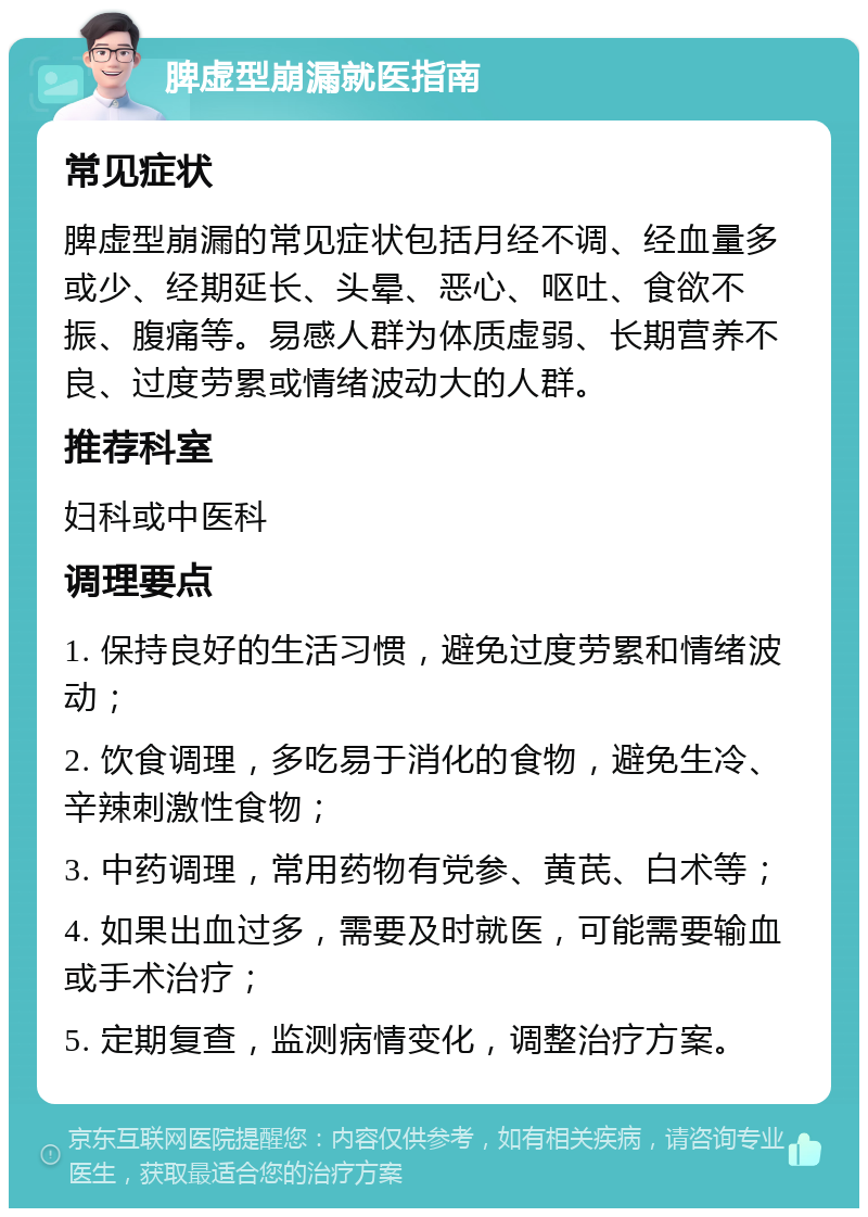 脾虚型崩漏就医指南 常见症状 脾虚型崩漏的常见症状包括月经不调、经血量多或少、经期延长、头晕、恶心、呕吐、食欲不振、腹痛等。易感人群为体质虚弱、长期营养不良、过度劳累或情绪波动大的人群。 推荐科室 妇科或中医科 调理要点 1. 保持良好的生活习惯，避免过度劳累和情绪波动； 2. 饮食调理，多吃易于消化的食物，避免生冷、辛辣刺激性食物； 3. 中药调理，常用药物有党参、黄芪、白术等； 4. 如果出血过多，需要及时就医，可能需要输血或手术治疗； 5. 定期复查，监测病情变化，调整治疗方案。