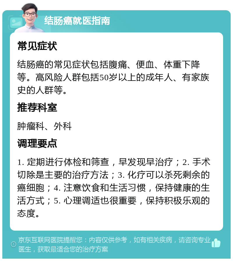 结肠癌就医指南 常见症状 结肠癌的常见症状包括腹痛、便血、体重下降等。高风险人群包括50岁以上的成年人、有家族史的人群等。 推荐科室 肿瘤科、外科 调理要点 1. 定期进行体检和筛查，早发现早治疗；2. 手术切除是主要的治疗方法；3. 化疗可以杀死剩余的癌细胞；4. 注意饮食和生活习惯，保持健康的生活方式；5. 心理调适也很重要，保持积极乐观的态度。