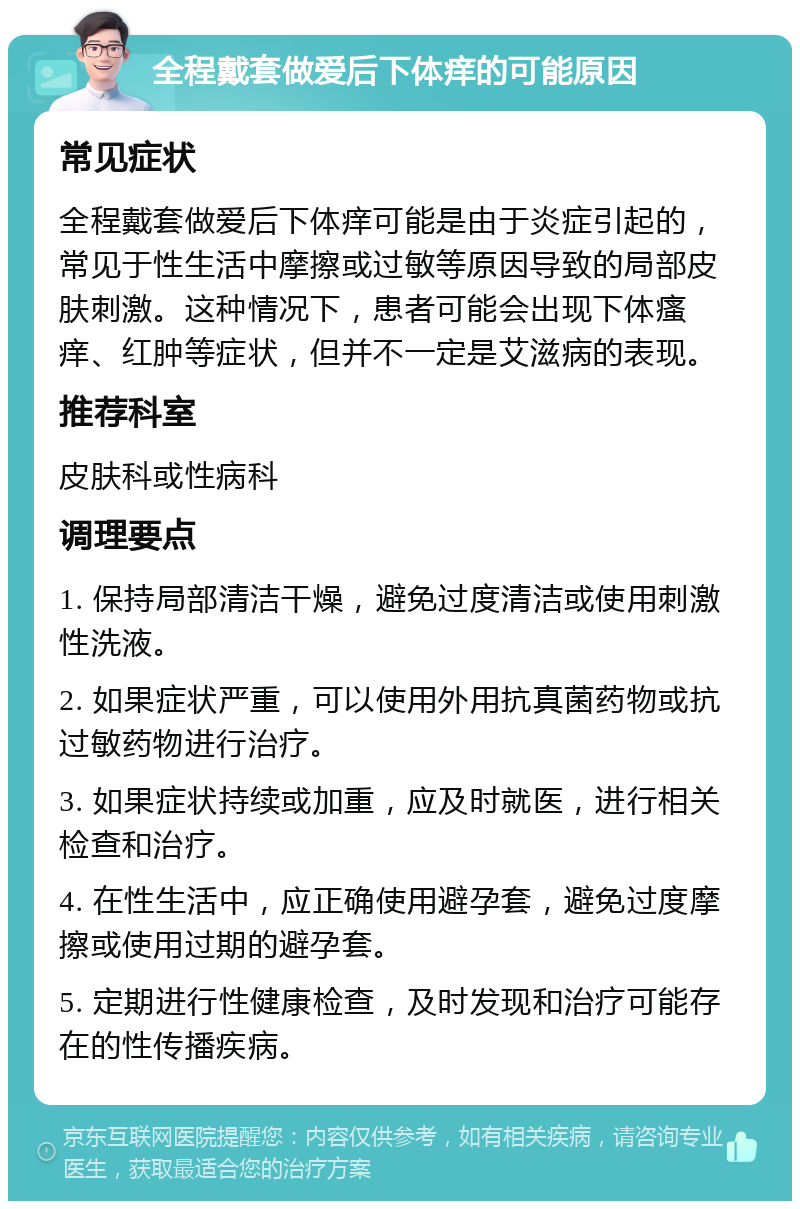 全程戴套做爱后下体痒的可能原因 常见症状 全程戴套做爱后下体痒可能是由于炎症引起的，常见于性生活中摩擦或过敏等原因导致的局部皮肤刺激。这种情况下，患者可能会出现下体瘙痒、红肿等症状，但并不一定是艾滋病的表现。 推荐科室 皮肤科或性病科 调理要点 1. 保持局部清洁干燥，避免过度清洁或使用刺激性洗液。 2. 如果症状严重，可以使用外用抗真菌药物或抗过敏药物进行治疗。 3. 如果症状持续或加重，应及时就医，进行相关检查和治疗。 4. 在性生活中，应正确使用避孕套，避免过度摩擦或使用过期的避孕套。 5. 定期进行性健康检查，及时发现和治疗可能存在的性传播疾病。