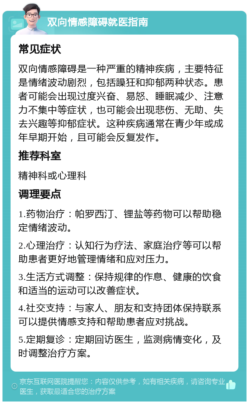 双向情感障碍就医指南 常见症状 双向情感障碍是一种严重的精神疾病，主要特征是情绪波动剧烈，包括躁狂和抑郁两种状态。患者可能会出现过度兴奋、易怒、睡眠减少、注意力不集中等症状，也可能会出现悲伤、无助、失去兴趣等抑郁症状。这种疾病通常在青少年或成年早期开始，且可能会反复发作。 推荐科室 精神科或心理科 调理要点 1.药物治疗：帕罗西汀、锂盐等药物可以帮助稳定情绪波动。 2.心理治疗：认知行为疗法、家庭治疗等可以帮助患者更好地管理情绪和应对压力。 3.生活方式调整：保持规律的作息、健康的饮食和适当的运动可以改善症状。 4.社交支持：与家人、朋友和支持团体保持联系可以提供情感支持和帮助患者应对挑战。 5.定期复诊：定期回访医生，监测病情变化，及时调整治疗方案。