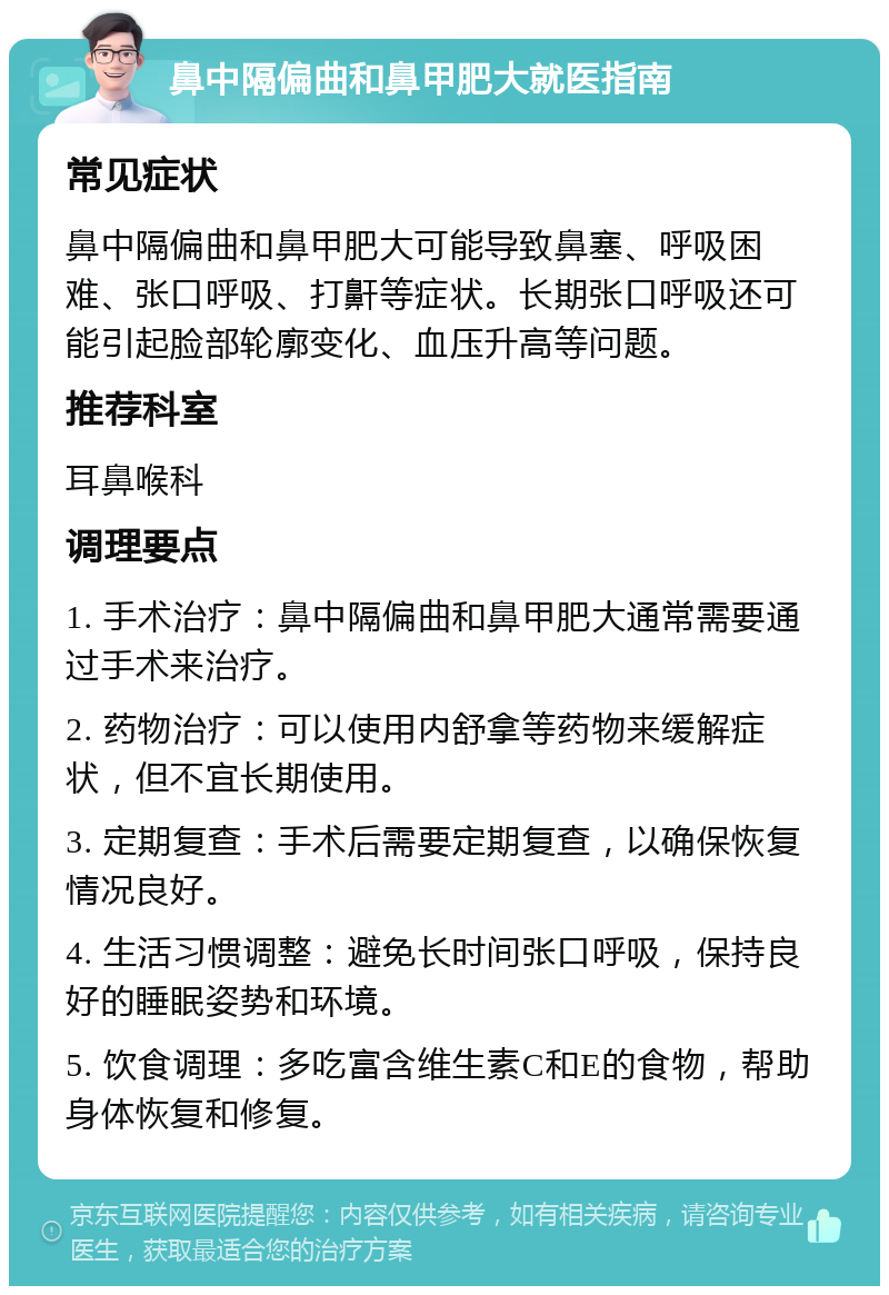 鼻中隔偏曲和鼻甲肥大就医指南 常见症状 鼻中隔偏曲和鼻甲肥大可能导致鼻塞、呼吸困难、张口呼吸、打鼾等症状。长期张口呼吸还可能引起脸部轮廓变化、血压升高等问题。 推荐科室 耳鼻喉科 调理要点 1. 手术治疗：鼻中隔偏曲和鼻甲肥大通常需要通过手术来治疗。 2. 药物治疗：可以使用内舒拿等药物来缓解症状，但不宜长期使用。 3. 定期复查：手术后需要定期复查，以确保恢复情况良好。 4. 生活习惯调整：避免长时间张口呼吸，保持良好的睡眠姿势和环境。 5. 饮食调理：多吃富含维生素C和E的食物，帮助身体恢复和修复。