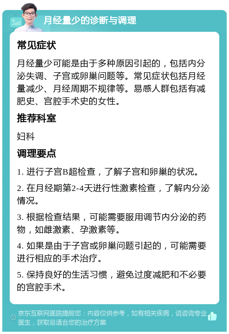 月经量少的诊断与调理 常见症状 月经量少可能是由于多种原因引起的，包括内分泌失调、子宫或卵巢问题等。常见症状包括月经量减少、月经周期不规律等。易感人群包括有减肥史、宫腔手术史的女性。 推荐科室 妇科 调理要点 1. 进行子宫B超检查，了解子宫和卵巢的状况。 2. 在月经期第2-4天进行性激素检查，了解内分泌情况。 3. 根据检查结果，可能需要服用调节内分泌的药物，如雌激素、孕激素等。 4. 如果是由于子宫或卵巢问题引起的，可能需要进行相应的手术治疗。 5. 保持良好的生活习惯，避免过度减肥和不必要的宫腔手术。