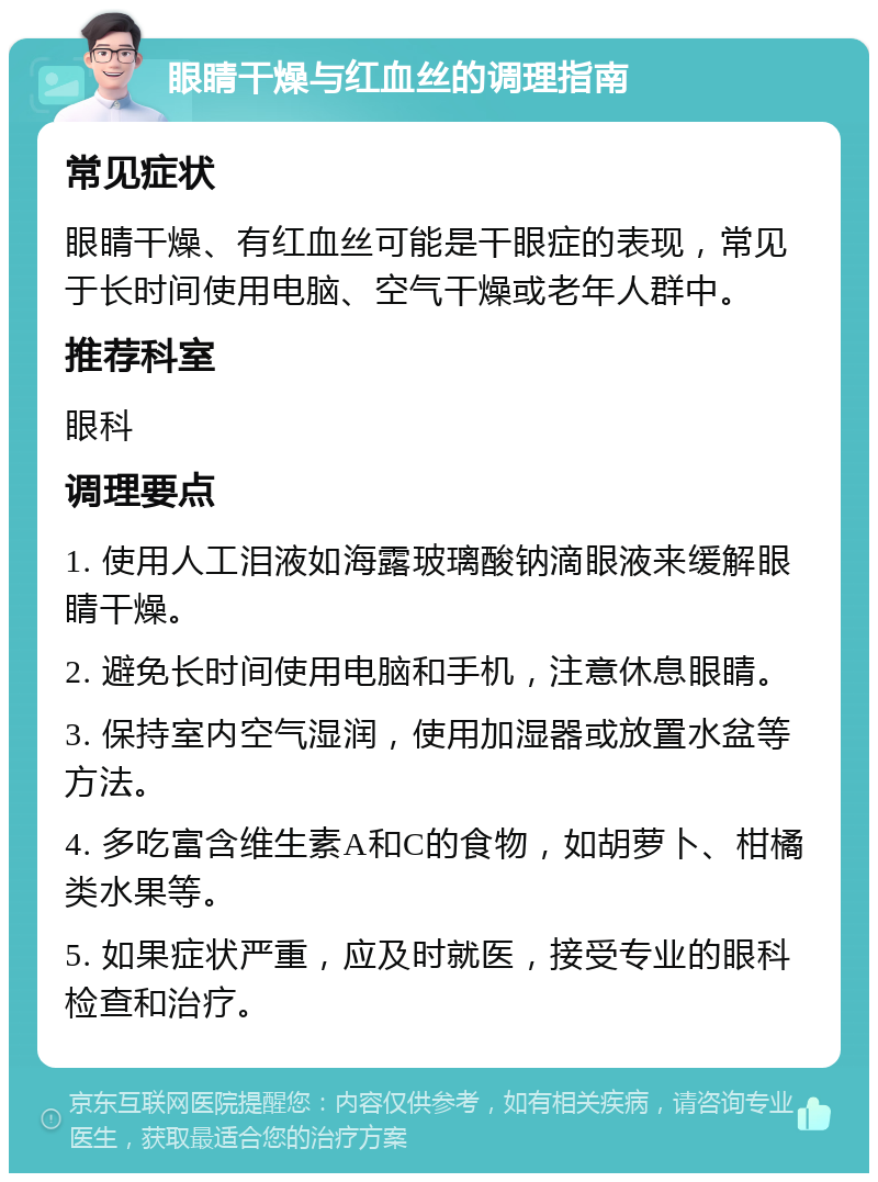 眼睛干燥与红血丝的调理指南 常见症状 眼睛干燥、有红血丝可能是干眼症的表现，常见于长时间使用电脑、空气干燥或老年人群中。 推荐科室 眼科 调理要点 1. 使用人工泪液如海露玻璃酸钠滴眼液来缓解眼睛干燥。 2. 避免长时间使用电脑和手机，注意休息眼睛。 3. 保持室内空气湿润，使用加湿器或放置水盆等方法。 4. 多吃富含维生素A和C的食物，如胡萝卜、柑橘类水果等。 5. 如果症状严重，应及时就医，接受专业的眼科检查和治疗。