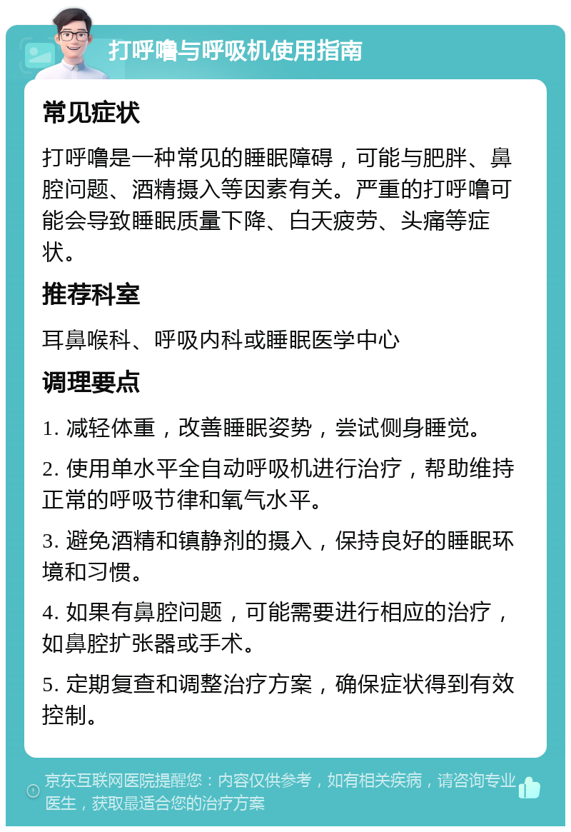 打呼噜与呼吸机使用指南 常见症状 打呼噜是一种常见的睡眠障碍，可能与肥胖、鼻腔问题、酒精摄入等因素有关。严重的打呼噜可能会导致睡眠质量下降、白天疲劳、头痛等症状。 推荐科室 耳鼻喉科、呼吸内科或睡眠医学中心 调理要点 1. 减轻体重，改善睡眠姿势，尝试侧身睡觉。 2. 使用单水平全自动呼吸机进行治疗，帮助维持正常的呼吸节律和氧气水平。 3. 避免酒精和镇静剂的摄入，保持良好的睡眠环境和习惯。 4. 如果有鼻腔问题，可能需要进行相应的治疗，如鼻腔扩张器或手术。 5. 定期复查和调整治疗方案，确保症状得到有效控制。