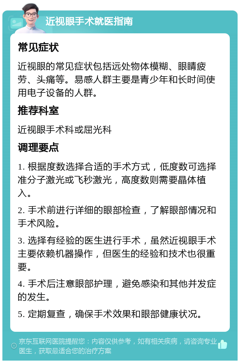 近视眼手术就医指南 常见症状 近视眼的常见症状包括远处物体模糊、眼睛疲劳、头痛等。易感人群主要是青少年和长时间使用电子设备的人群。 推荐科室 近视眼手术科或屈光科 调理要点 1. 根据度数选择合适的手术方式，低度数可选择准分子激光或飞秒激光，高度数则需要晶体植入。 2. 手术前进行详细的眼部检查，了解眼部情况和手术风险。 3. 选择有经验的医生进行手术，虽然近视眼手术主要依赖机器操作，但医生的经验和技术也很重要。 4. 手术后注意眼部护理，避免感染和其他并发症的发生。 5. 定期复查，确保手术效果和眼部健康状况。