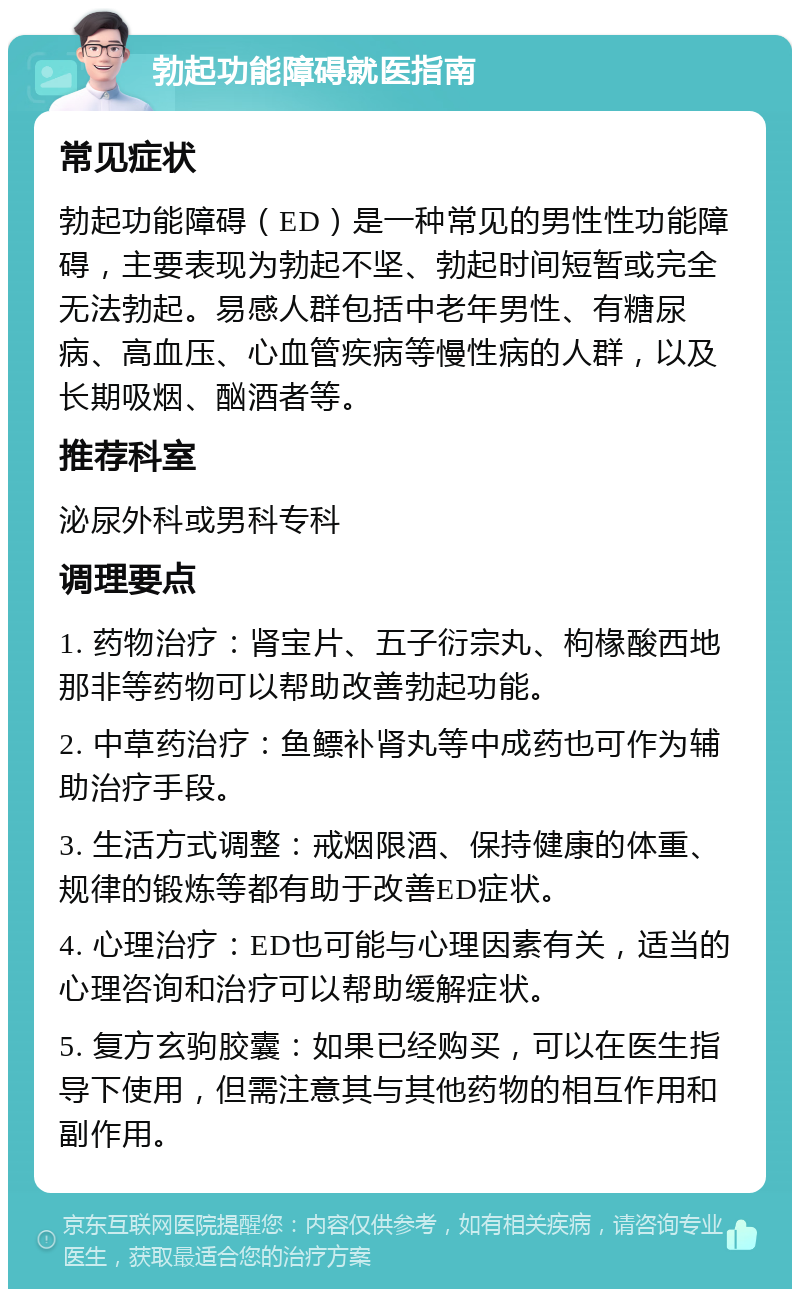 勃起功能障碍就医指南 常见症状 勃起功能障碍（ED）是一种常见的男性性功能障碍，主要表现为勃起不坚、勃起时间短暂或完全无法勃起。易感人群包括中老年男性、有糖尿病、高血压、心血管疾病等慢性病的人群，以及长期吸烟、酗酒者等。 推荐科室 泌尿外科或男科专科 调理要点 1. 药物治疗：肾宝片、五子衍宗丸、枸椽酸西地那非等药物可以帮助改善勃起功能。 2. 中草药治疗：鱼鳔补肾丸等中成药也可作为辅助治疗手段。 3. 生活方式调整：戒烟限酒、保持健康的体重、规律的锻炼等都有助于改善ED症状。 4. 心理治疗：ED也可能与心理因素有关，适当的心理咨询和治疗可以帮助缓解症状。 5. 复方玄驹胶囊：如果已经购买，可以在医生指导下使用，但需注意其与其他药物的相互作用和副作用。