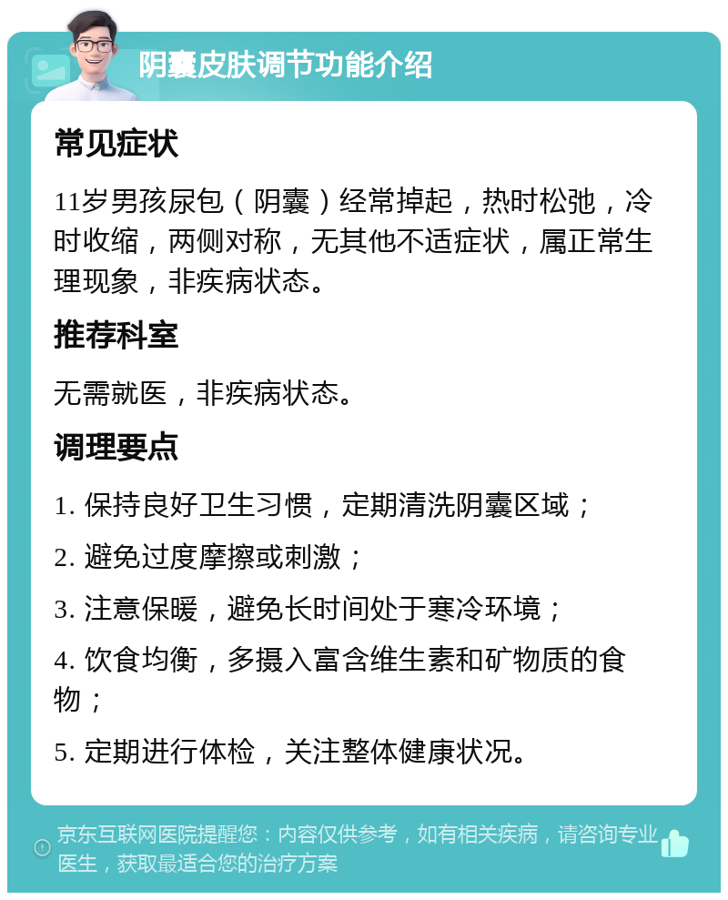 阴囊皮肤调节功能介绍 常见症状 11岁男孩尿包（阴囊）经常掉起，热时松弛，冷时收缩，两侧对称，无其他不适症状，属正常生理现象，非疾病状态。 推荐科室 无需就医，非疾病状态。 调理要点 1. 保持良好卫生习惯，定期清洗阴囊区域； 2. 避免过度摩擦或刺激； 3. 注意保暖，避免长时间处于寒冷环境； 4. 饮食均衡，多摄入富含维生素和矿物质的食物； 5. 定期进行体检，关注整体健康状况。