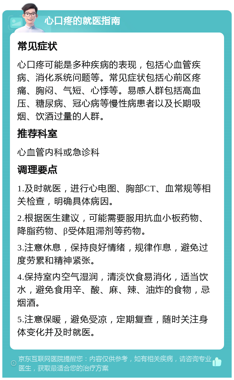 心口疼的就医指南 常见症状 心口疼可能是多种疾病的表现，包括心血管疾病、消化系统问题等。常见症状包括心前区疼痛、胸闷、气短、心悸等。易感人群包括高血压、糖尿病、冠心病等慢性病患者以及长期吸烟、饮酒过量的人群。 推荐科室 心血管内科或急诊科 调理要点 1.及时就医，进行心电图、胸部CT、血常规等相关检查，明确具体病因。 2.根据医生建议，可能需要服用抗血小板药物、降脂药物、β受体阻滞剂等药物。 3.注意休息，保持良好情绪，规律作息，避免过度劳累和精神紧张。 4.保持室内空气湿润，清淡饮食易消化，适当饮水，避免食用辛、酸、麻、辣、油炸的食物，忌烟酒。 5.注意保暖，避免受凉，定期复查，随时关注身体变化并及时就医。