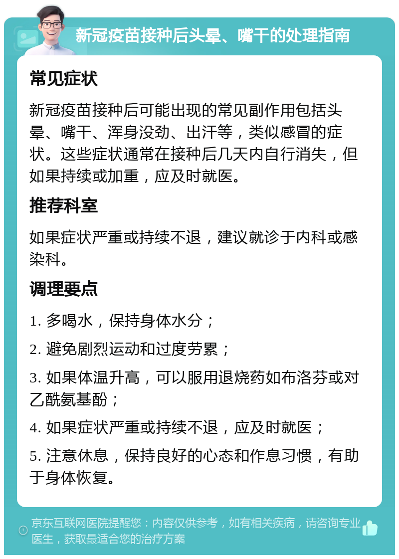 新冠疫苗接种后头晕、嘴干的处理指南 常见症状 新冠疫苗接种后可能出现的常见副作用包括头晕、嘴干、浑身没劲、出汗等，类似感冒的症状。这些症状通常在接种后几天内自行消失，但如果持续或加重，应及时就医。 推荐科室 如果症状严重或持续不退，建议就诊于内科或感染科。 调理要点 1. 多喝水，保持身体水分； 2. 避免剧烈运动和过度劳累； 3. 如果体温升高，可以服用退烧药如布洛芬或对乙酰氨基酚； 4. 如果症状严重或持续不退，应及时就医； 5. 注意休息，保持良好的心态和作息习惯，有助于身体恢复。