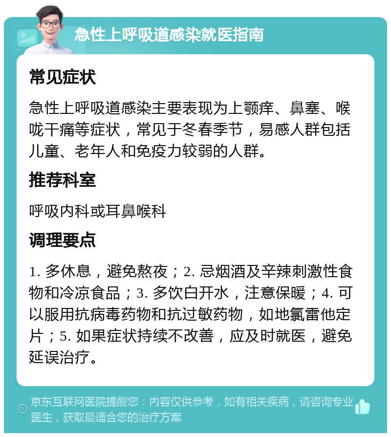 急性上呼吸道感染就医指南 常见症状 急性上呼吸道感染主要表现为上颚痒、鼻塞、喉咙干痛等症状，常见于冬春季节，易感人群包括儿童、老年人和免疫力较弱的人群。 推荐科室 呼吸内科或耳鼻喉科 调理要点 1. 多休息，避免熬夜；2. 忌烟酒及辛辣刺激性食物和冷凉食品；3. 多饮白开水，注意保暖；4. 可以服用抗病毒药物和抗过敏药物，如地氯雷他定片；5. 如果症状持续不改善，应及时就医，避免延误治疗。