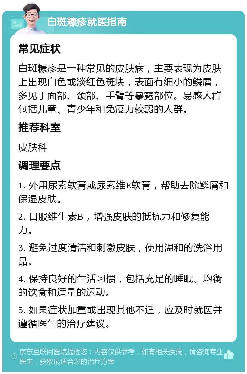 白斑糠疹就医指南 常见症状 白斑糠疹是一种常见的皮肤病，主要表现为皮肤上出现白色或淡红色斑块，表面有细小的鳞屑，多见于面部、颈部、手臂等暴露部位。易感人群包括儿童、青少年和免疫力较弱的人群。 推荐科室 皮肤科 调理要点 1. 外用尿素软膏或尿素维E软膏，帮助去除鳞屑和保湿皮肤。 2. 口服维生素B，增强皮肤的抵抗力和修复能力。 3. 避免过度清洁和刺激皮肤，使用温和的洗浴用品。 4. 保持良好的生活习惯，包括充足的睡眠、均衡的饮食和适量的运动。 5. 如果症状加重或出现其他不适，应及时就医并遵循医生的治疗建议。