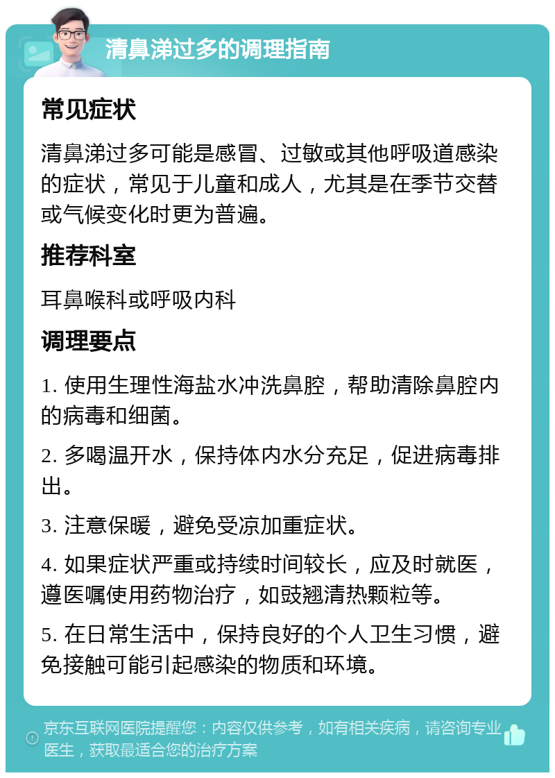 清鼻涕过多的调理指南 常见症状 清鼻涕过多可能是感冒、过敏或其他呼吸道感染的症状，常见于儿童和成人，尤其是在季节交替或气候变化时更为普遍。 推荐科室 耳鼻喉科或呼吸内科 调理要点 1. 使用生理性海盐水冲洗鼻腔，帮助清除鼻腔内的病毒和细菌。 2. 多喝温开水，保持体内水分充足，促进病毒排出。 3. 注意保暖，避免受凉加重症状。 4. 如果症状严重或持续时间较长，应及时就医，遵医嘱使用药物治疗，如豉翘清热颗粒等。 5. 在日常生活中，保持良好的个人卫生习惯，避免接触可能引起感染的物质和环境。