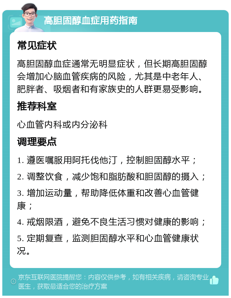 高胆固醇血症用药指南 常见症状 高胆固醇血症通常无明显症状，但长期高胆固醇会增加心脑血管疾病的风险，尤其是中老年人、肥胖者、吸烟者和有家族史的人群更易受影响。 推荐科室 心血管内科或内分泌科 调理要点 1. 遵医嘱服用阿托伐他汀，控制胆固醇水平； 2. 调整饮食，减少饱和脂肪酸和胆固醇的摄入； 3. 增加运动量，帮助降低体重和改善心血管健康； 4. 戒烟限酒，避免不良生活习惯对健康的影响； 5. 定期复查，监测胆固醇水平和心血管健康状况。