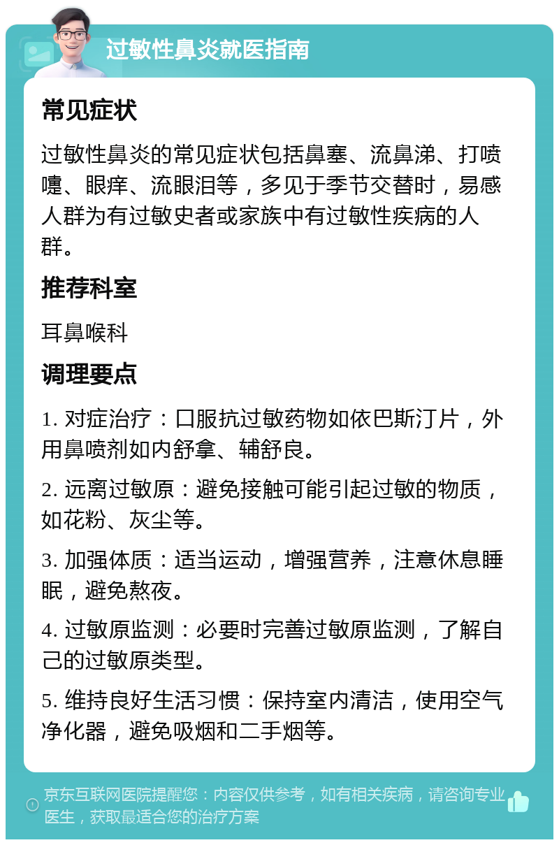 过敏性鼻炎就医指南 常见症状 过敏性鼻炎的常见症状包括鼻塞、流鼻涕、打喷嚏、眼痒、流眼泪等，多见于季节交替时，易感人群为有过敏史者或家族中有过敏性疾病的人群。 推荐科室 耳鼻喉科 调理要点 1. 对症治疗：口服抗过敏药物如依巴斯汀片，外用鼻喷剂如内舒拿、辅舒良。 2. 远离过敏原：避免接触可能引起过敏的物质，如花粉、灰尘等。 3. 加强体质：适当运动，增强营养，注意休息睡眠，避免熬夜。 4. 过敏原监测：必要时完善过敏原监测，了解自己的过敏原类型。 5. 维持良好生活习惯：保持室内清洁，使用空气净化器，避免吸烟和二手烟等。