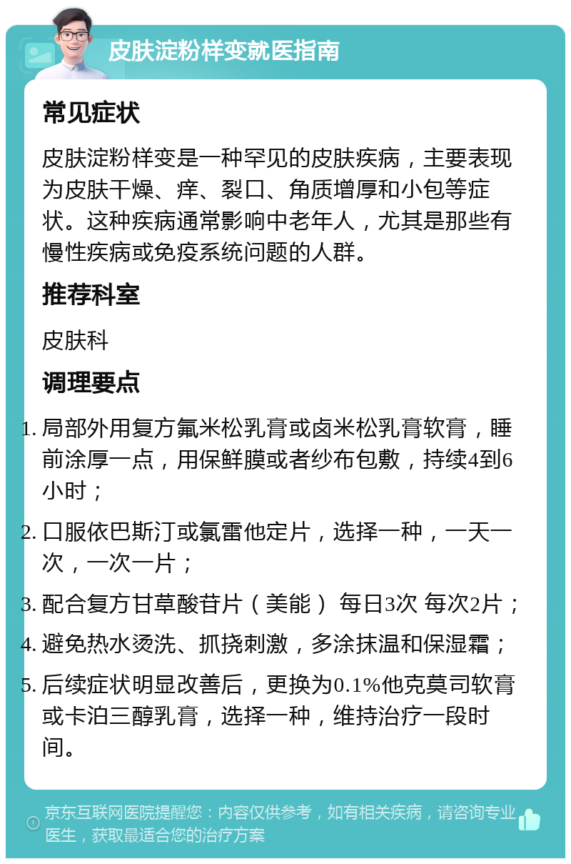 皮肤淀粉样变就医指南 常见症状 皮肤淀粉样变是一种罕见的皮肤疾病，主要表现为皮肤干燥、痒、裂口、角质增厚和小包等症状。这种疾病通常影响中老年人，尤其是那些有慢性疾病或免疫系统问题的人群。 推荐科室 皮肤科 调理要点 局部外用复方氟米松乳膏或卤米松乳膏软膏，睡前涂厚一点，用保鲜膜或者纱布包敷，持续4到6小时； 口服依巴斯汀或氯雷他定片，选择一种，一天一次，一次一片； 配合复方甘草酸苷片（美能） 每日3次 每次2片； 避免热水烫洗、抓挠刺激，多涂抹温和保湿霜； 后续症状明显改善后，更换为0.1%他克莫司软膏或卡泊三醇乳膏，选择一种，维持治疗一段时间。