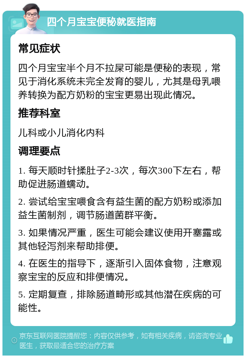 四个月宝宝便秘就医指南 常见症状 四个月宝宝半个月不拉屎可能是便秘的表现，常见于消化系统未完全发育的婴儿，尤其是母乳喂养转换为配方奶粉的宝宝更易出现此情况。 推荐科室 儿科或小儿消化内科 调理要点 1. 每天顺时针揉肚子2-3次，每次300下左右，帮助促进肠道蠕动。 2. 尝试给宝宝喂食含有益生菌的配方奶粉或添加益生菌制剂，调节肠道菌群平衡。 3. 如果情况严重，医生可能会建议使用开塞露或其他轻泻剂来帮助排便。 4. 在医生的指导下，逐渐引入固体食物，注意观察宝宝的反应和排便情况。 5. 定期复查，排除肠道畸形或其他潜在疾病的可能性。