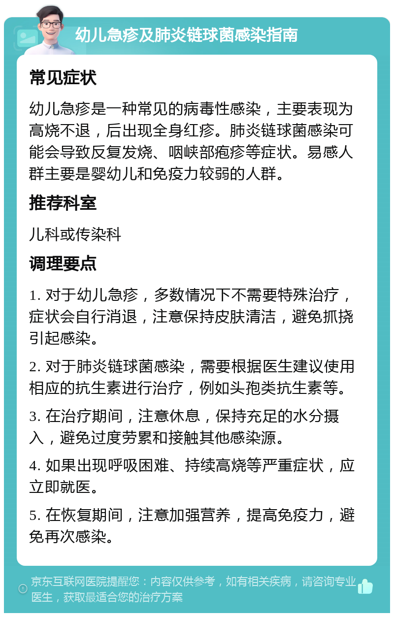 幼儿急疹及肺炎链球菌感染指南 常见症状 幼儿急疹是一种常见的病毒性感染，主要表现为高烧不退，后出现全身红疹。肺炎链球菌感染可能会导致反复发烧、咽峡部疱疹等症状。易感人群主要是婴幼儿和免疫力较弱的人群。 推荐科室 儿科或传染科 调理要点 1. 对于幼儿急疹，多数情况下不需要特殊治疗，症状会自行消退，注意保持皮肤清洁，避免抓挠引起感染。 2. 对于肺炎链球菌感染，需要根据医生建议使用相应的抗生素进行治疗，例如头孢类抗生素等。 3. 在治疗期间，注意休息，保持充足的水分摄入，避免过度劳累和接触其他感染源。 4. 如果出现呼吸困难、持续高烧等严重症状，应立即就医。 5. 在恢复期间，注意加强营养，提高免疫力，避免再次感染。