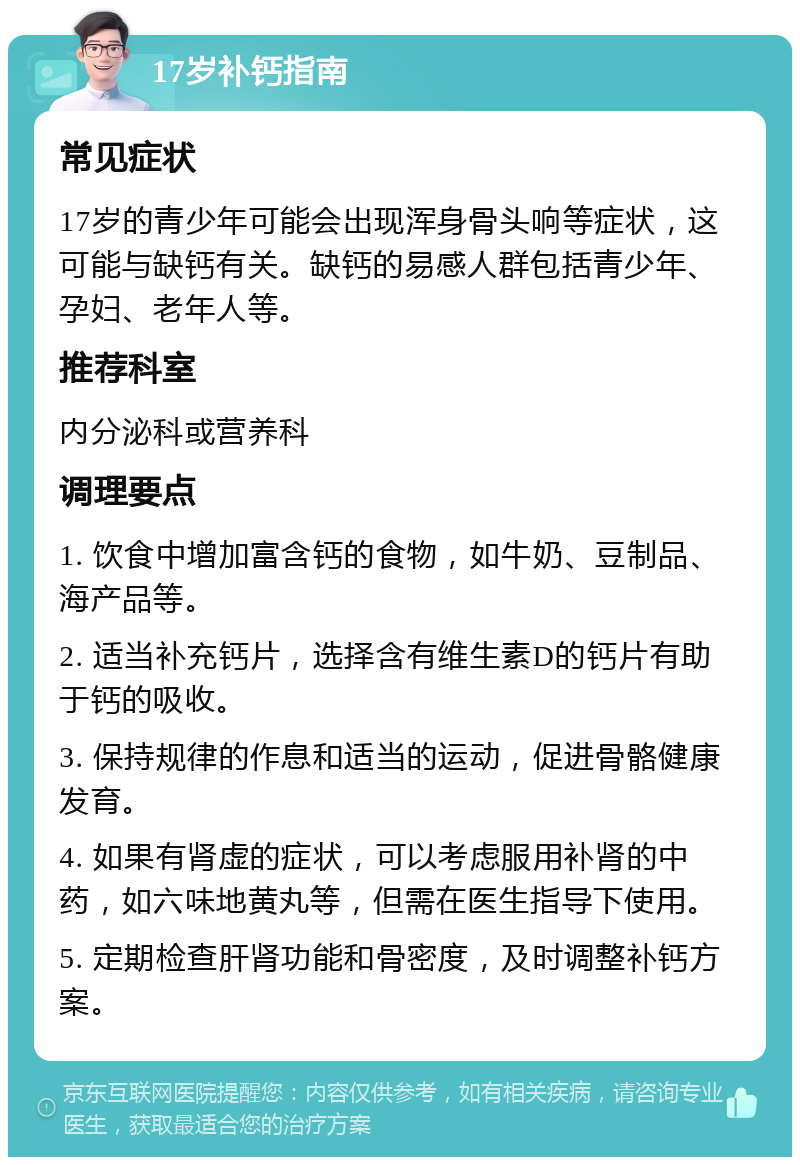 17岁补钙指南 常见症状 17岁的青少年可能会出现浑身骨头响等症状，这可能与缺钙有关。缺钙的易感人群包括青少年、孕妇、老年人等。 推荐科室 内分泌科或营养科 调理要点 1. 饮食中增加富含钙的食物，如牛奶、豆制品、海产品等。 2. 适当补充钙片，选择含有维生素D的钙片有助于钙的吸收。 3. 保持规律的作息和适当的运动，促进骨骼健康发育。 4. 如果有肾虚的症状，可以考虑服用补肾的中药，如六味地黄丸等，但需在医生指导下使用。 5. 定期检查肝肾功能和骨密度，及时调整补钙方案。