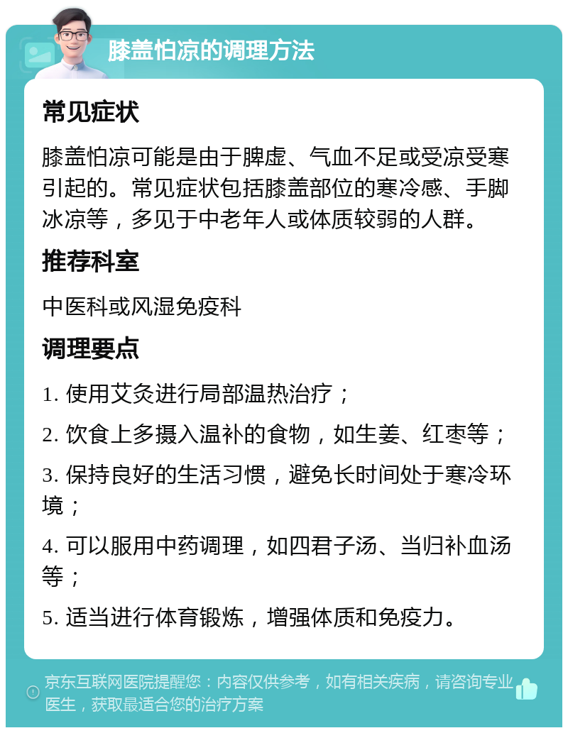 膝盖怕凉的调理方法 常见症状 膝盖怕凉可能是由于脾虚、气血不足或受凉受寒引起的。常见症状包括膝盖部位的寒冷感、手脚冰凉等，多见于中老年人或体质较弱的人群。 推荐科室 中医科或风湿免疫科 调理要点 1. 使用艾灸进行局部温热治疗； 2. 饮食上多摄入温补的食物，如生姜、红枣等； 3. 保持良好的生活习惯，避免长时间处于寒冷环境； 4. 可以服用中药调理，如四君子汤、当归补血汤等； 5. 适当进行体育锻炼，增强体质和免疫力。