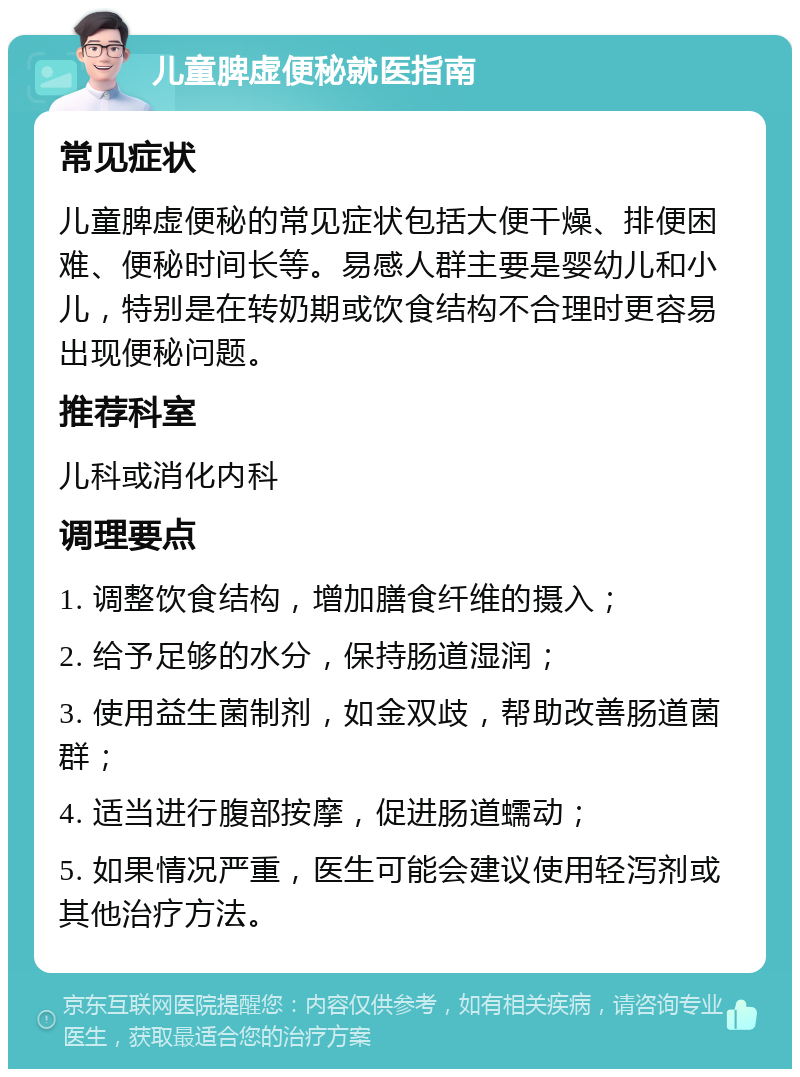 儿童脾虚便秘就医指南 常见症状 儿童脾虚便秘的常见症状包括大便干燥、排便困难、便秘时间长等。易感人群主要是婴幼儿和小儿，特别是在转奶期或饮食结构不合理时更容易出现便秘问题。 推荐科室 儿科或消化内科 调理要点 1. 调整饮食结构，增加膳食纤维的摄入； 2. 给予足够的水分，保持肠道湿润； 3. 使用益生菌制剂，如金双歧，帮助改善肠道菌群； 4. 适当进行腹部按摩，促进肠道蠕动； 5. 如果情况严重，医生可能会建议使用轻泻剂或其他治疗方法。