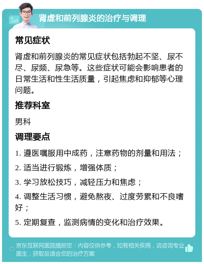 肾虚和前列腺炎的治疗与调理 常见症状 肾虚和前列腺炎的常见症状包括勃起不坚、尿不尽、尿频、尿急等。这些症状可能会影响患者的日常生活和性生活质量，引起焦虑和抑郁等心理问题。 推荐科室 男科 调理要点 1. 遵医嘱服用中成药，注意药物的剂量和用法； 2. 适当进行锻炼，增强体质； 3. 学习放松技巧，减轻压力和焦虑； 4. 调整生活习惯，避免熬夜、过度劳累和不良嗜好； 5. 定期复查，监测病情的变化和治疗效果。