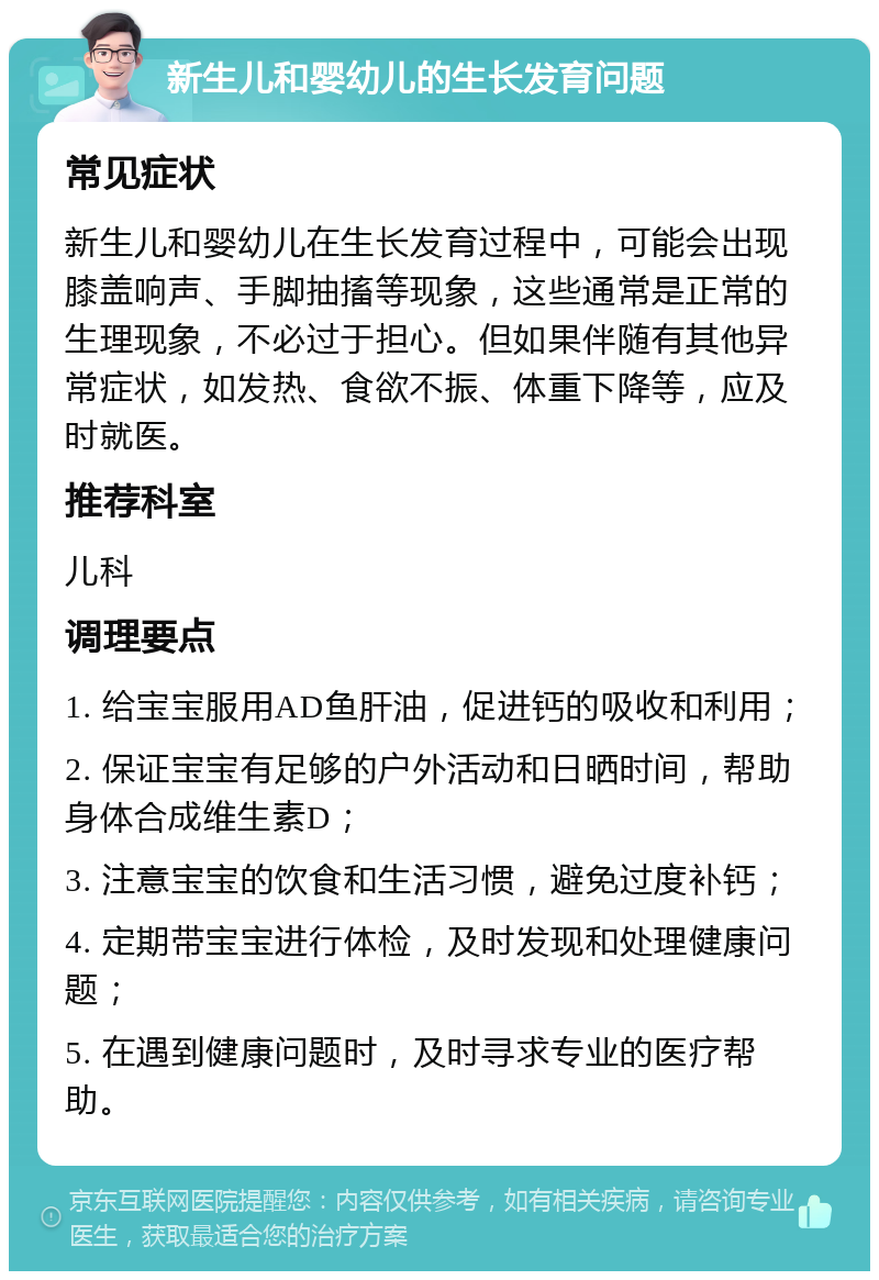 新生儿和婴幼儿的生长发育问题 常见症状 新生儿和婴幼儿在生长发育过程中，可能会出现膝盖响声、手脚抽搐等现象，这些通常是正常的生理现象，不必过于担心。但如果伴随有其他异常症状，如发热、食欲不振、体重下降等，应及时就医。 推荐科室 儿科 调理要点 1. 给宝宝服用AD鱼肝油，促进钙的吸收和利用； 2. 保证宝宝有足够的户外活动和日晒时间，帮助身体合成维生素D； 3. 注意宝宝的饮食和生活习惯，避免过度补钙； 4. 定期带宝宝进行体检，及时发现和处理健康问题； 5. 在遇到健康问题时，及时寻求专业的医疗帮助。