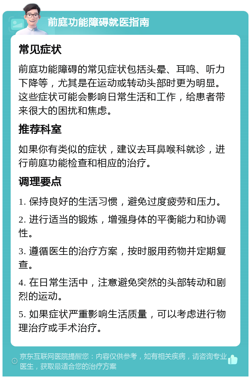 前庭功能障碍就医指南 常见症状 前庭功能障碍的常见症状包括头晕、耳鸣、听力下降等，尤其是在运动或转动头部时更为明显。这些症状可能会影响日常生活和工作，给患者带来很大的困扰和焦虑。 推荐科室 如果你有类似的症状，建议去耳鼻喉科就诊，进行前庭功能检查和相应的治疗。 调理要点 1. 保持良好的生活习惯，避免过度疲劳和压力。 2. 进行适当的锻炼，增强身体的平衡能力和协调性。 3. 遵循医生的治疗方案，按时服用药物并定期复查。 4. 在日常生活中，注意避免突然的头部转动和剧烈的运动。 5. 如果症状严重影响生活质量，可以考虑进行物理治疗或手术治疗。