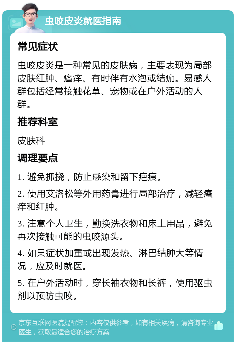 虫咬皮炎就医指南 常见症状 虫咬皮炎是一种常见的皮肤病，主要表现为局部皮肤红肿、瘙痒、有时伴有水泡或结痂。易感人群包括经常接触花草、宠物或在户外活动的人群。 推荐科室 皮肤科 调理要点 1. 避免抓挠，防止感染和留下疤痕。 2. 使用艾洛松等外用药膏进行局部治疗，减轻瘙痒和红肿。 3. 注意个人卫生，勤换洗衣物和床上用品，避免再次接触可能的虫咬源头。 4. 如果症状加重或出现发热、淋巴结肿大等情况，应及时就医。 5. 在户外活动时，穿长袖衣物和长裤，使用驱虫剂以预防虫咬。